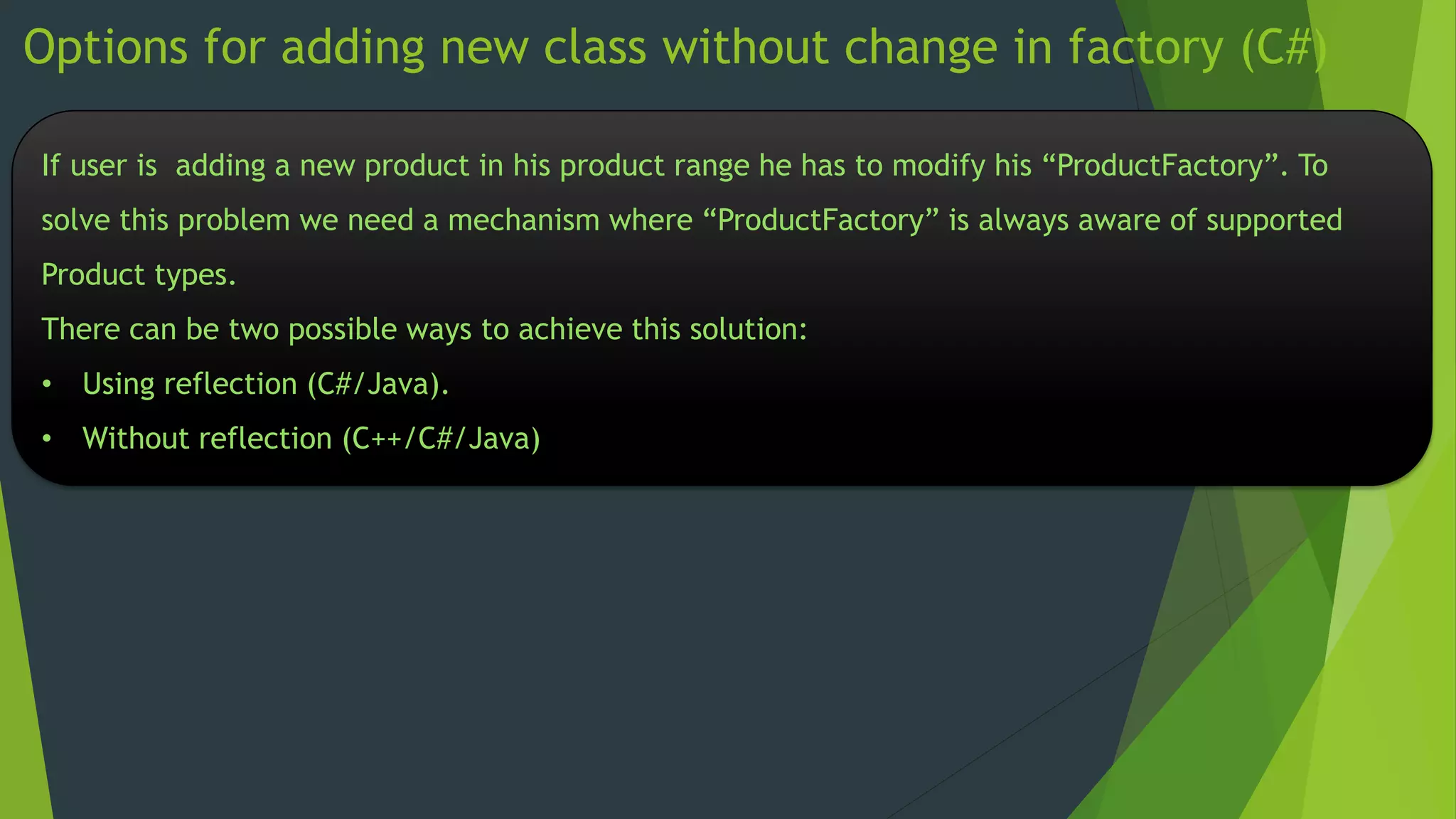 Options for adding new class without change in factory (C#)
If user is adding a new product in his product range he has to modify his “ProductFactory”. To
solve this problem we need a mechanism where “ProductFactory” is always aware of supported
Product types.

There can be two possible ways to achieve this solution:
• Using reflection (C#/Java).
• Without reflection (C++/C#/Java)

 