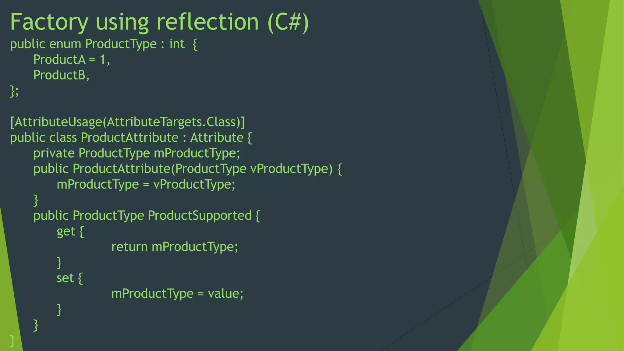 Factory using reflection (C#)
public enum ProductType : int {
ProductA = 1,
ProductB,
};
[AttributeUsage(AttributeTargets.Class)]
public class ProductAttribute : Attribute {
private ProductType mProductType;
public ProductAttribute(ProductType vProductType) {
mProductType = vProductType;
}
public ProductType ProductSupported {
get {
return mProductType;
}
set {
mProductType = value;
}
}
}

 