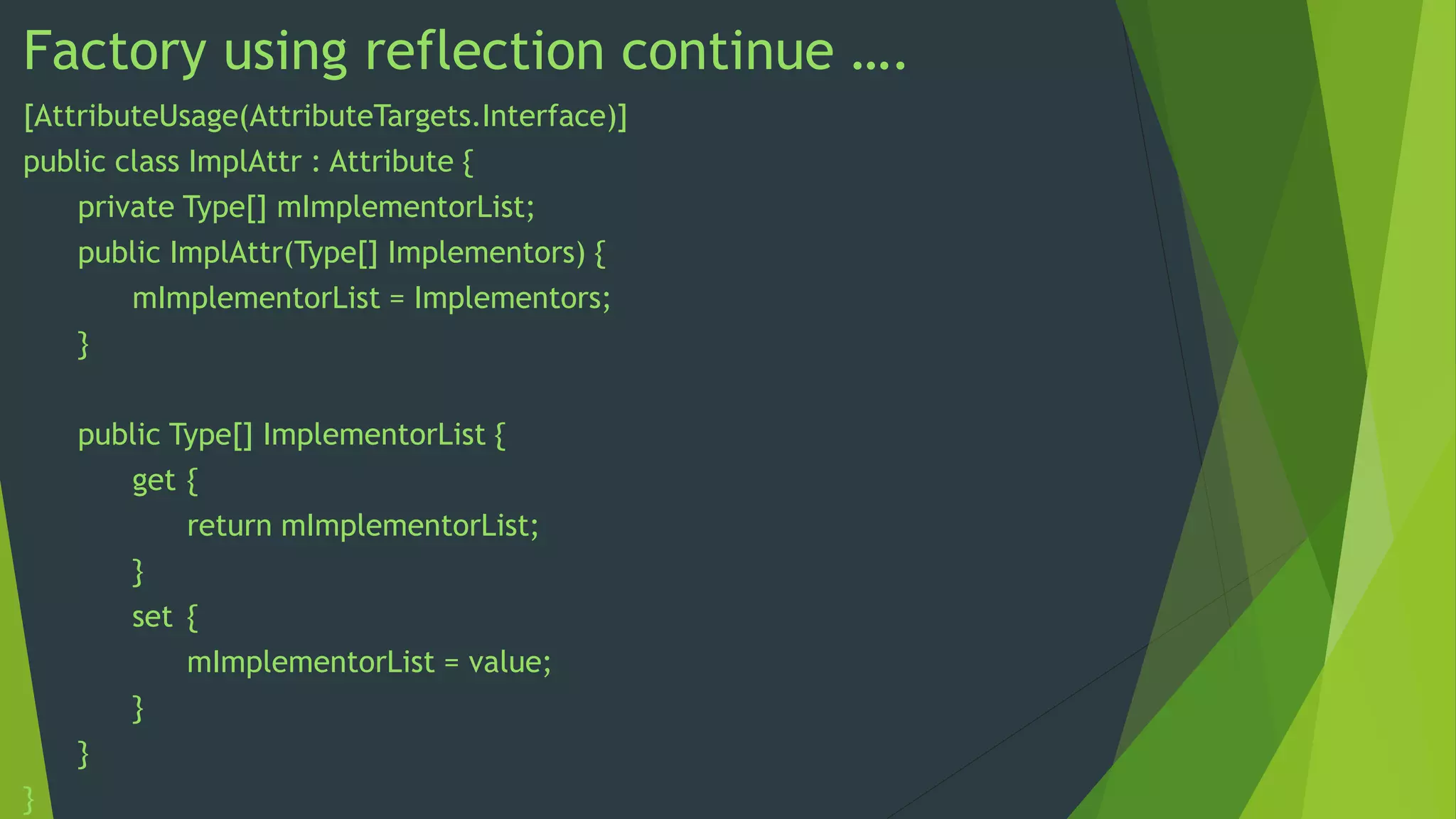 Factory using reflection continue ….
[AttributeUsage(AttributeTargets.Interface)]
public class ImplAttr : Attribute {
private Type[] mImplementorList;
public ImplAttr(Type[] Implementors) {
mImplementorList = Implementors;
}
public Type[] ImplementorList {
get {
return mImplementorList;
}
set {
mImplementorList = value;
}
}

}

 