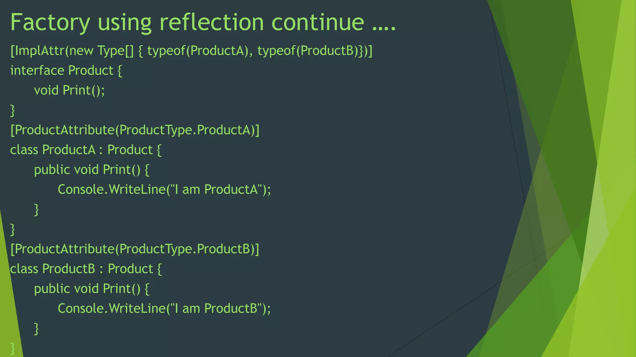 Factory using reflection continue ….
[ImplAttr(new Type[] { typeof(ProductA), typeof(ProductB)})]
interface Product {
void Print();
}
[ProductAttribute(ProductType.ProductA)]
class ProductA : Product {
public void Print() {
Console.WriteLine("I am ProductA");
}
}
[ProductAttribute(ProductType.ProductB)]
class ProductB : Product {
public void Print() {
Console.WriteLine("I am ProductB");
}
}

 