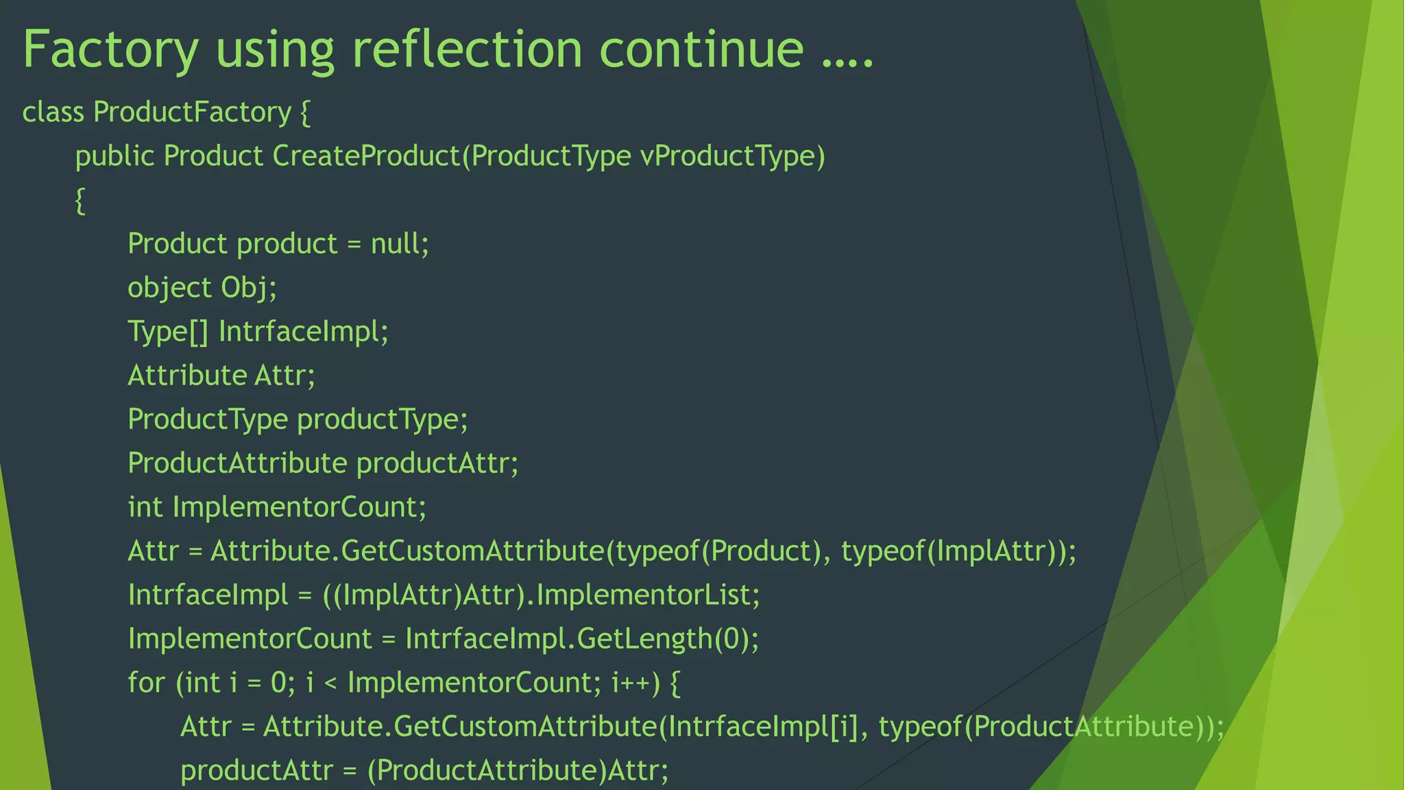 Factory using reflection continue ….
class ProductFactory {
public Product CreateProduct(ProductType vProductType)
{
Product product = null;
object Obj;
Type[] IntrfaceImpl;
Attribute Attr;
ProductType productType;
ProductAttribute productAttr;
int ImplementorCount;
Attr = Attribute.GetCustomAttribute(typeof(Product), typeof(ImplAttr));
IntrfaceImpl = ((ImplAttr)Attr).ImplementorList;
ImplementorCount = IntrfaceImpl.GetLength(0);
for (int i = 0; i < ImplementorCount; i++) {
Attr = Attribute.GetCustomAttribute(IntrfaceImpl[i], typeof(ProductAttribute));
productAttr = (ProductAttribute)Attr;

 