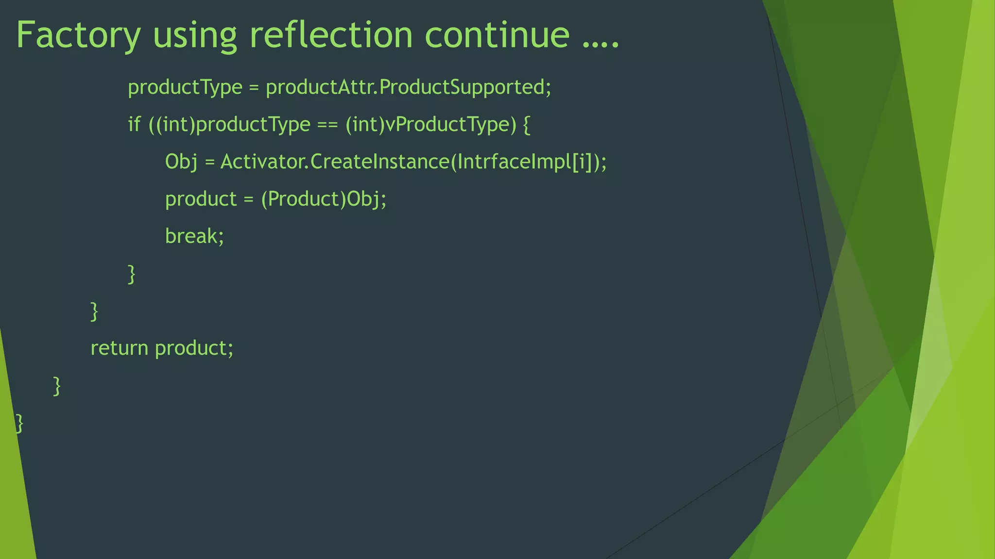 Factory using reflection continue ….
productType = productAttr.ProductSupported;

if ((int)productType == (int)vProductType) {
Obj = Activator.CreateInstance(IntrfaceImpl[i]);
product = (Product)Obj;

break;
}
}
return product;
}
}

 