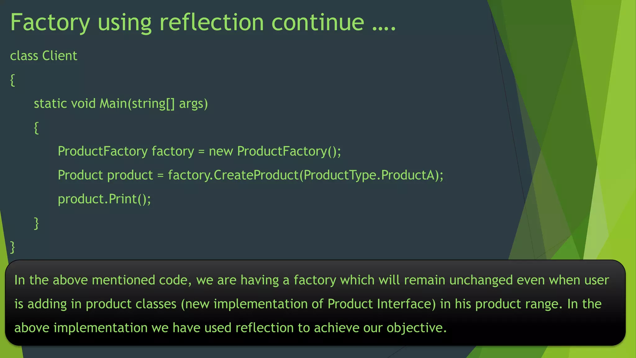 Factory using reflection continue ….
class Client

{
static void Main(string[] args)
{

ProductFactory factory = new ProductFactory();
Product product = factory.CreateProduct(ProductType.ProductA);
product.Print();
}
}
In the above mentioned code, we are having a factory which will remain unchanged even when user
is adding in product classes (new implementation of Product Interface) in his product range. In the
above implementation we have used reflection to achieve our objective.

 
