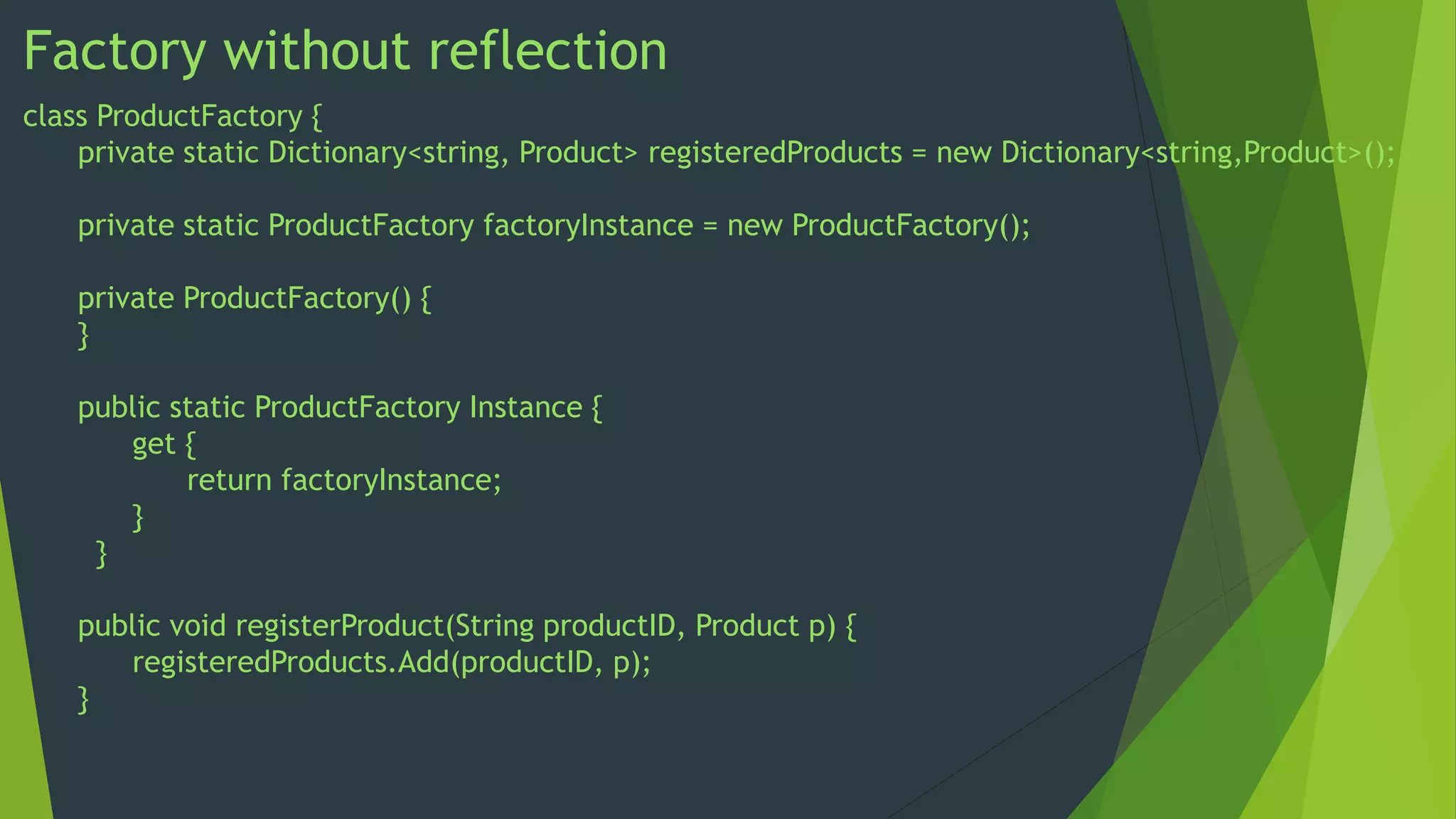 Factory without reflection
class ProductFactory {
private static Dictionary<string, Product> registeredProducts = new Dictionary<string,Product>();
private static ProductFactory factoryInstance = new ProductFactory();
private ProductFactory() {
}
public static ProductFactory Instance {
get {
return factoryInstance;
}
}

public void registerProduct(String productID, Product p) {
registeredProducts.Add(productID, p);
}

 