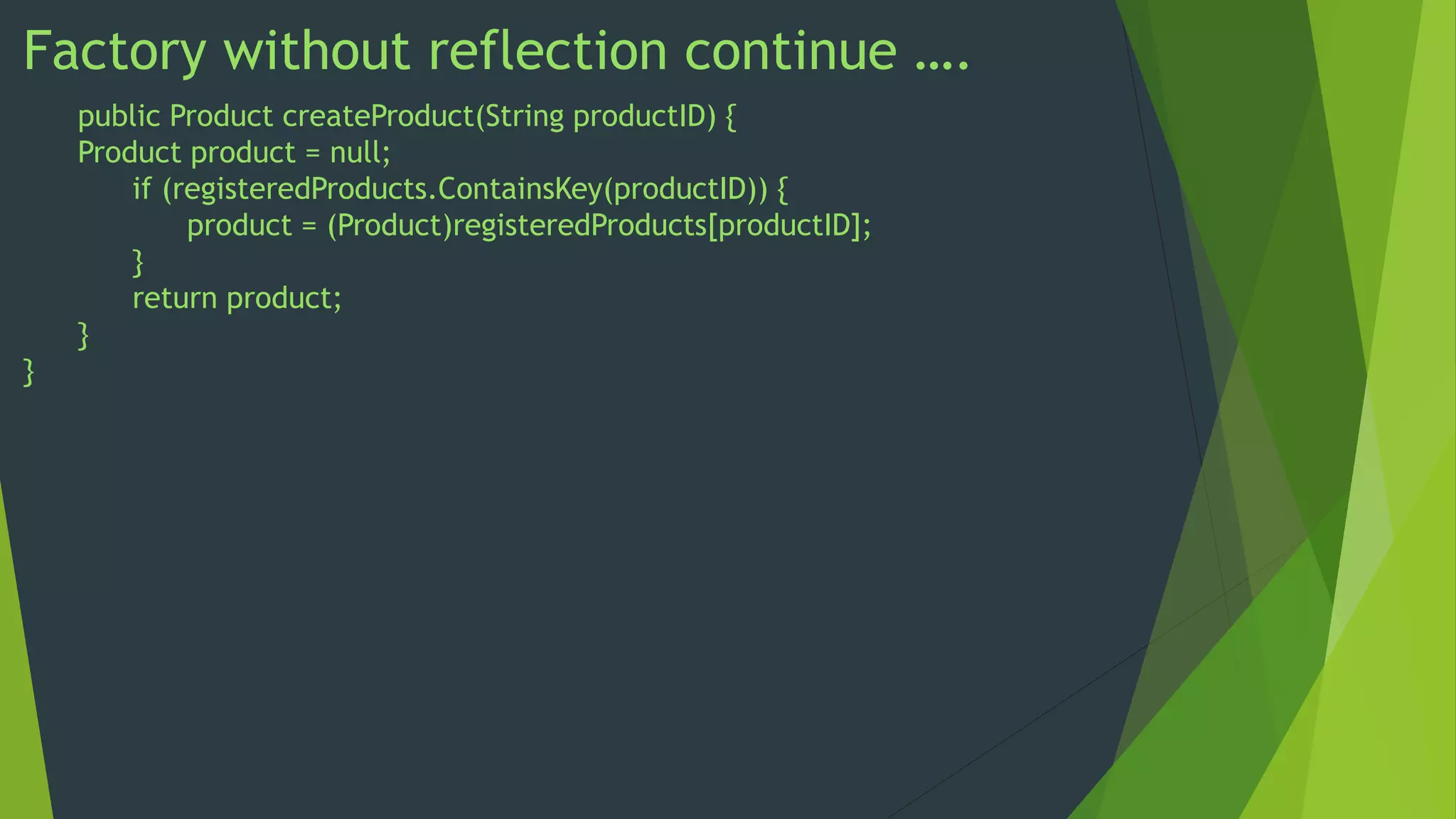 Factory without reflection continue ….
public Product createProduct(String productID) {
Product product = null;
if (registeredProducts.ContainsKey(productID)) {
product = (Product)registeredProducts[productID];
}
return product;
}
}

 