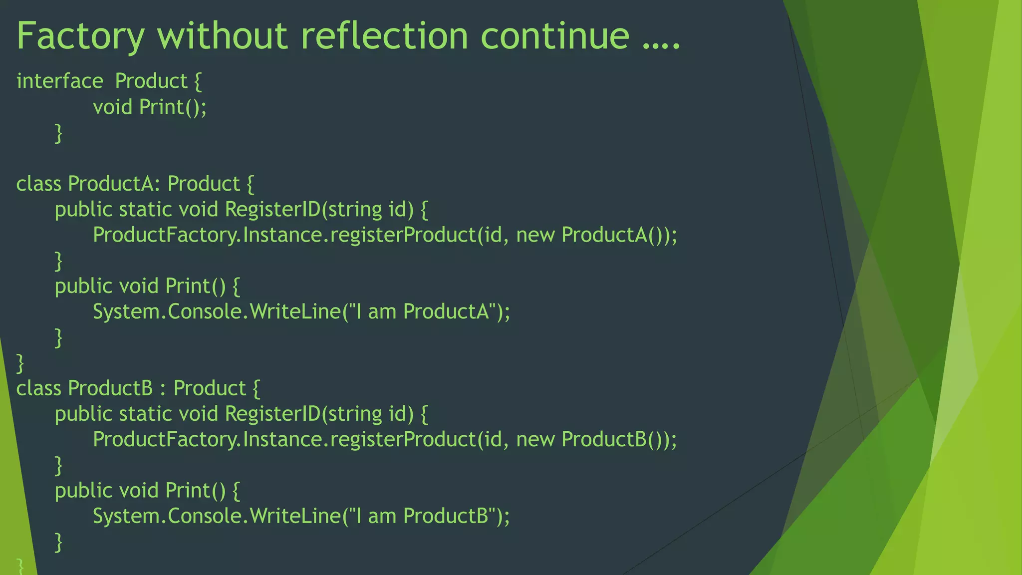 Factory without reflection continue ….
interface Product {
void Print();
}
class ProductA: Product {
public static void RegisterID(string id) {
ProductFactory.Instance.registerProduct(id, new ProductA());
}
public void Print() {
System.Console.WriteLine("I am ProductA");
}
}
class ProductB : Product {
public static void RegisterID(string id) {
ProductFactory.Instance.registerProduct(id, new ProductB());
}
public void Print() {
System.Console.WriteLine("I am ProductB");
}
}

 