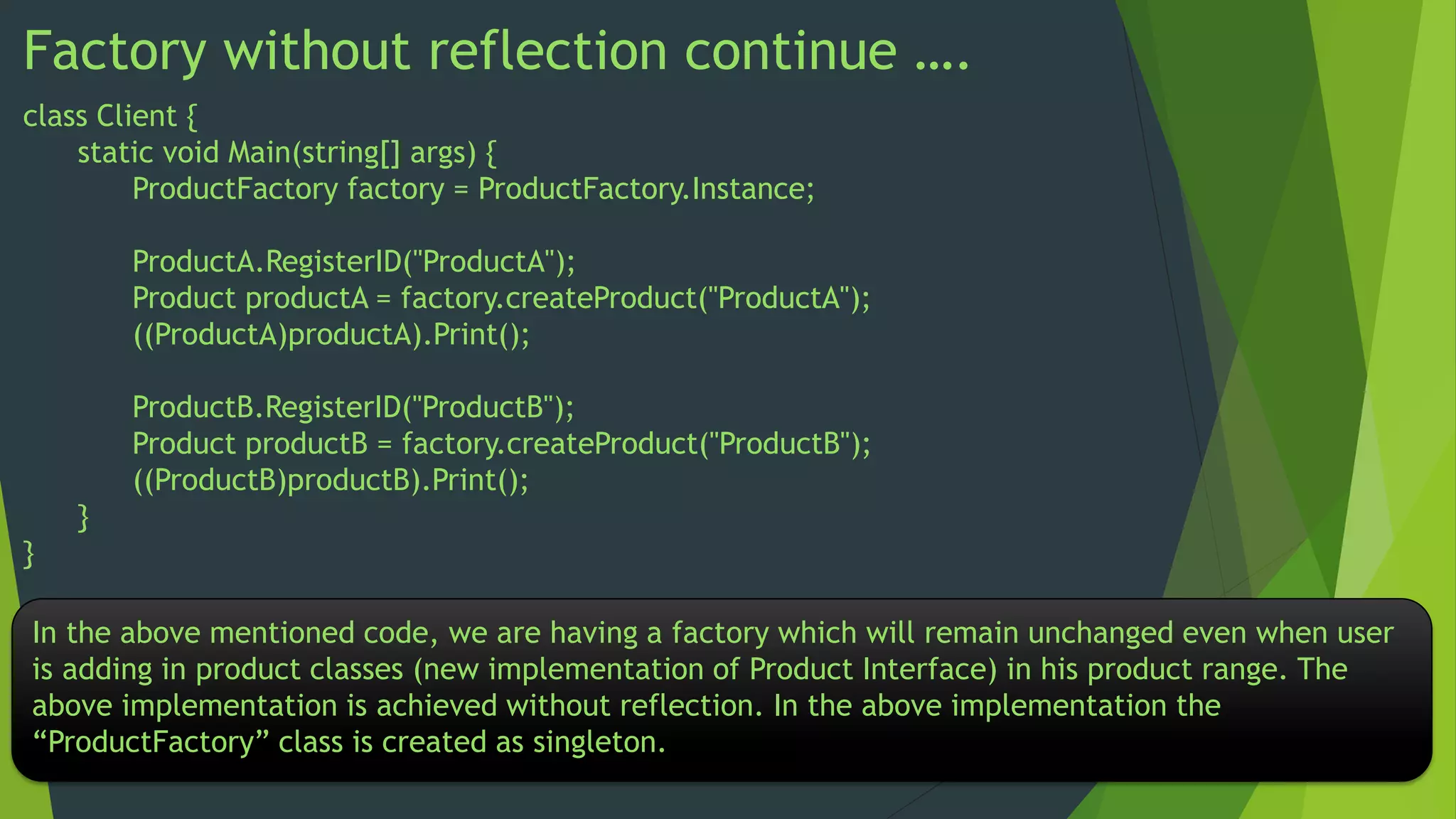Factory without reflection continue ….
class Client {
static void Main(string[] args) {
ProductFactory factory = ProductFactory.Instance;
ProductA.RegisterID("ProductA");
Product productA = factory.createProduct("ProductA");
((ProductA)productA).Print();
ProductB.RegisterID("ProductB");
Product productB = factory.createProduct("ProductB");
((ProductB)productB).Print();
}
}
In the above mentioned code, we are having a factory which will remain unchanged even when user
is adding in product classes (new implementation of Product Interface) in his product range. The
above implementation is achieved without reflection. In the above implementation the
“ProductFactory” class is created as singleton.

 