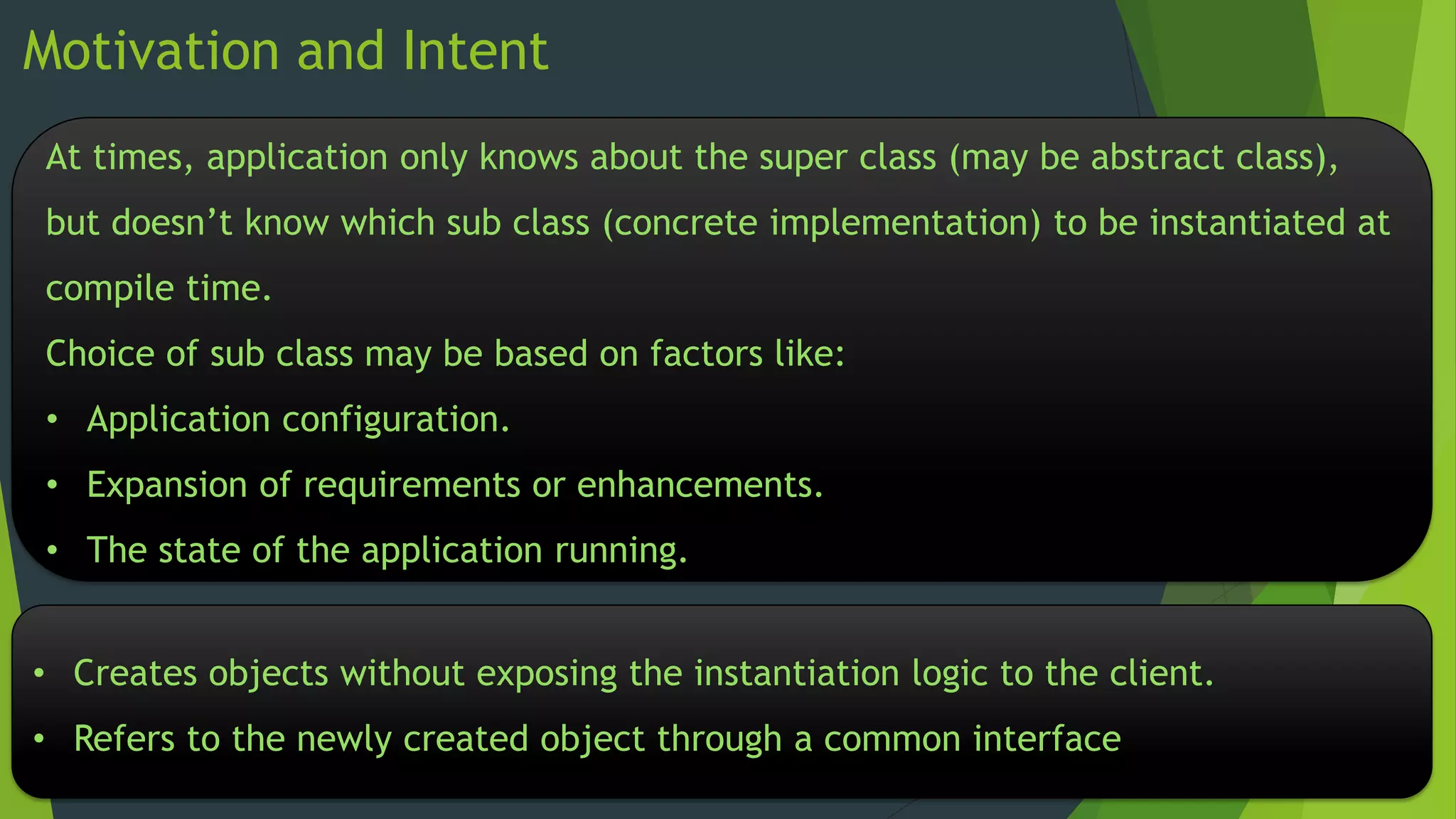Motivation and Intent
At times, application only knows about the super class (may be abstract class),
but doesn’t know which sub class (concrete implementation) to be instantiated at

compile time.
Choice of sub class may be based on factors like:
• Application configuration.
• Expansion of requirements or enhancements.
• The state of the application running.

• Creates objects without exposing the instantiation logic to the client.
• Refers to the newly created object through a common interface

 