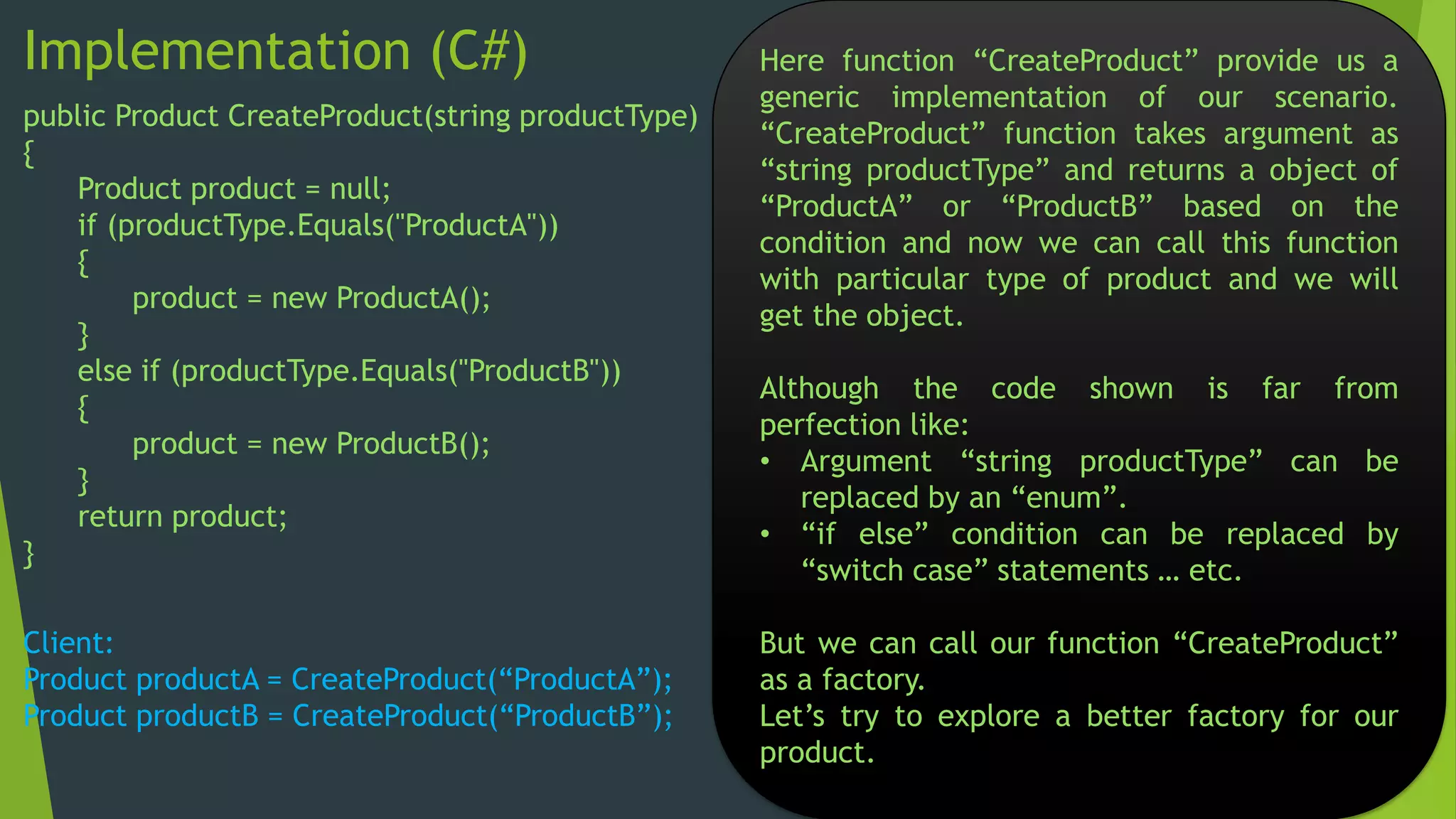 Implementation (C#)
public Product CreateProduct(string productType)
{
Product product = null;
if (productType.Equals("ProductA"))
{
product = new ProductA();
}
else if (productType.Equals("ProductB"))
{
product = new ProductB();
}
return product;
}

Client:
Product productA = CreateProduct(“ProductA”);
Product productB = CreateProduct(“ProductB”);

Here function “CreateProduct” provide us a
generic implementation of our scenario.
“CreateProduct” function takes argument as
“string productType” and returns a object of
“ProductA” or “ProductB” based on the
condition and now we can call this function
with particular type of product and we will
get the object.
Although the code shown is far from
perfection like:
• Argument “string productType” can be
replaced by an “enum”.
• “if else” condition can be replaced by
“switch case” statements … etc.
But we can call our function “CreateProduct”
as a factory.
Let’s try to explore a better factory for our
product.

 