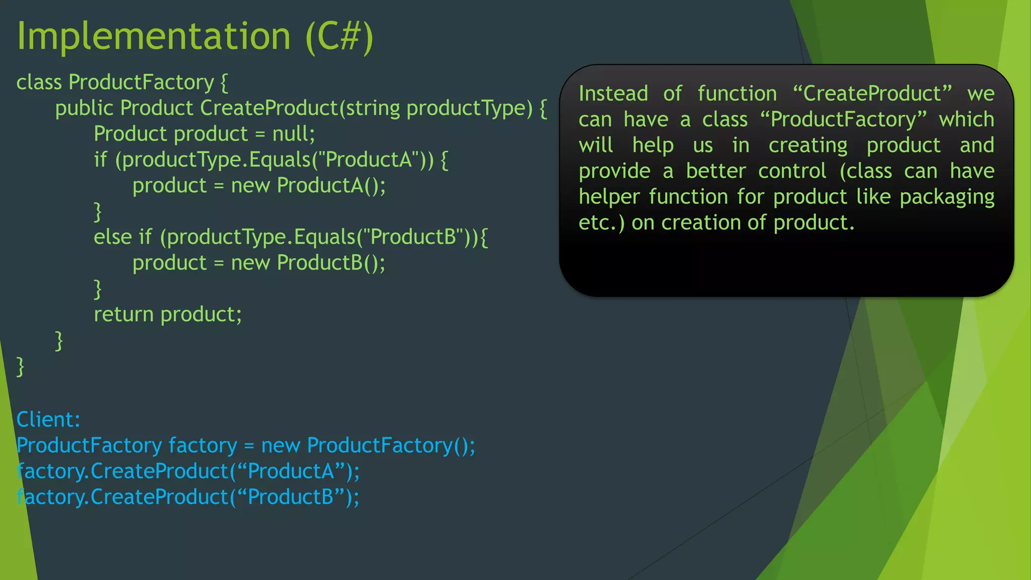 Implementation (C#)
class ProductFactory {
public Product CreateProduct(string productType) {
Product product = null;
if (productType.Equals("ProductA")) {
product = new ProductA();
}
else if (productType.Equals("ProductB")){
product = new ProductB();
}
return product;
}
}
Client:
ProductFactory factory = new ProductFactory();
factory.CreateProduct(“ProductA”);
factory.CreateProduct(“ProductB”);

Instead of function “CreateProduct” we
can have a class “ProductFactory” which
will help us in creating product and
provide a better control (class can have
helper function for product like packaging
etc.) on creation of product.

 