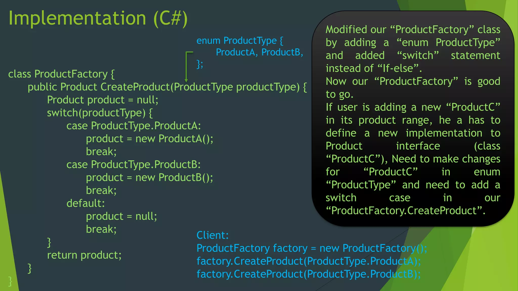 Implementation (C#)
enum ProductType {
ProductA, ProductB,
};

Modified our “ProductFactory” class
by adding a “enum ProductType”
and added “switch” statement
instead of “If-else”.
Now our “ProductFactory” is good
to go.
If user is adding a new “ProductC”
in its product range, he a has to
define a new implementation to
Product
interface
(class
“ProductC”), Need to make changes
for
“ProductC”
in
enum
“ProductType” and need to add a
switch
case
in
our
“ProductFactory.CreateProduct”.

class ProductFactory {
public Product CreateProduct(ProductType productType) {
Product product = null;
switch(productType) {
case ProductType.ProductA:
product = new ProductA();
break;
case ProductType.ProductB:
product = new ProductB();
break;
default:
product = null;
break;
Client:
}
ProductFactory factory = new ProductFactory();
return product;
factory.CreateProduct(ProductType.ProductA);
}
factory.CreateProduct(ProductType.ProductB);
}

 