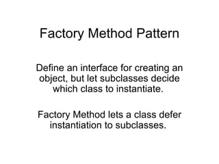 Factory Method Pattern Define an interface for creating an object, but let subclasses decide which class to instantiate.  Factory Method lets a class defer instantiation to subclasses.  