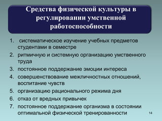 Средства физической культуры в 
регулировании умственной 
работоспособности 
1. систематическое изучение учебных предметов 
студентами в семестре 
2. ритмичную и системную организацию умственного 
труда 
3. постоянное поддержание эмоции интереса 
4. совершенствование межличностных отношений, 
воспитание чувств 
5. организацию рационального режима дня 
6. отказ от вредных привычек 
7. постоянное поддержание организма в состоянии 
оптимальной физической тренированности 14 
 
