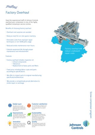 Factory Overhaul
Screw
compressor
program
Have the experienced staff of Johnson Controls
overhaul your compressor in one of the highly
qualified compressor service centres.
Benefits of choosing factory overhaul
• Overhaul cost surprises are avoided
• Reduces need for on-site spares inventory
• Eliminates costs from improper repair
techniques or non-OEM parts usage
• Reduced onsite maintenance man-hours
• Extends equipment life through proper
maintenance and refurbishment
Factory overhaul will
reduce unpleasant
repair costs
Global reach
Improvements
Innovation
Customer satisfaction
Sustainability
Our global service & parts
network ensures customers an
organisation with a global reach
that is also known and active at
the local level.
To continually improve the value
we provide to customers we
strive to become more competi-
tive and capture new opportuni-
ties.
We believe that there is always
a better way. This belief inspires
to new solutions, change and
opportunity we pass on to our
customers.
Our 142.000 global colleagues strive
to serve our customers in the best
way, customer focus is our key to
success.
We believe that sustainability will
play a significant role in any future
development of our products,
services and operations, where
focus will be on efficiency and
environmental protection.
Quality
We will distinguish ourselves with
our customers through the excep-
tional quality of our products and
services.
Features
• Factory overhaul includes inspection of;
- Critical components
- Tolerances
- Replacement of wear parts and filters
• Fixed price including labour costs and parts
according to specifications
• We offer to inspect parts to original manufacturing
specifications/tolerances
• We provide a competitively priced alternative to
onsite repair or exchange
 