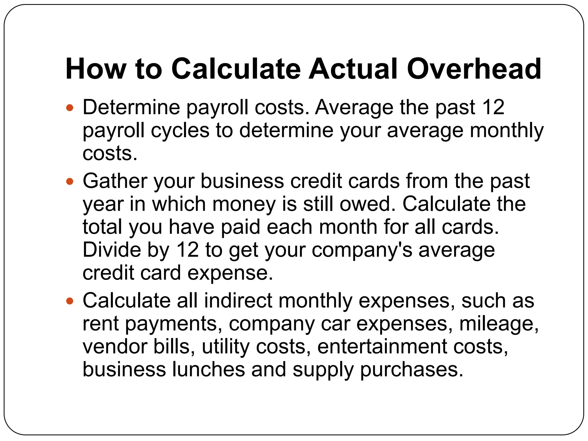 How to Calculate Actual Overhead
 Determine payroll costs. Average the past 12
  payroll cycles to determine your average monthly
  costs.
 Gather your business credit cards from the past
  year in which money is still owed. Calculate the
  total you have paid each month for all cards.
  Divide by 12 to get your company's average
  credit card expense.
 Calculate all indirect monthly expenses, such as
  rent payments, company car expenses, mileage,
  vendor bills, utility costs, entertainment costs,
  business lunches and supply purchases.
 