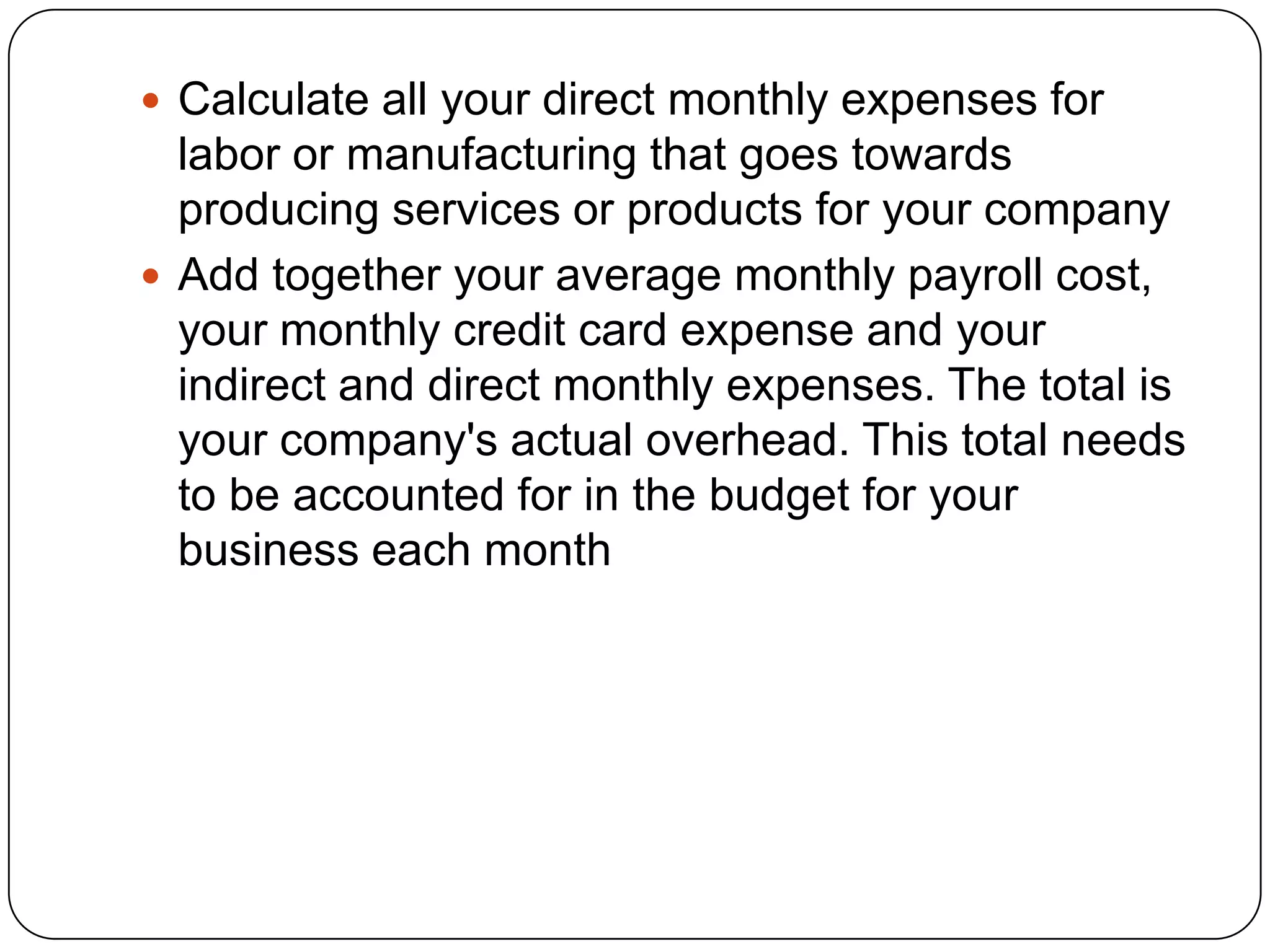  Calculate all your direct monthly expenses for
  labor or manufacturing that goes towards
  producing services or products for your company
 Add together your average monthly payroll cost,
  your monthly credit card expense and your
  indirect and direct monthly expenses. The total is
  your company's actual overhead. This total needs
  to be accounted for in the budget for your
  business each month
 