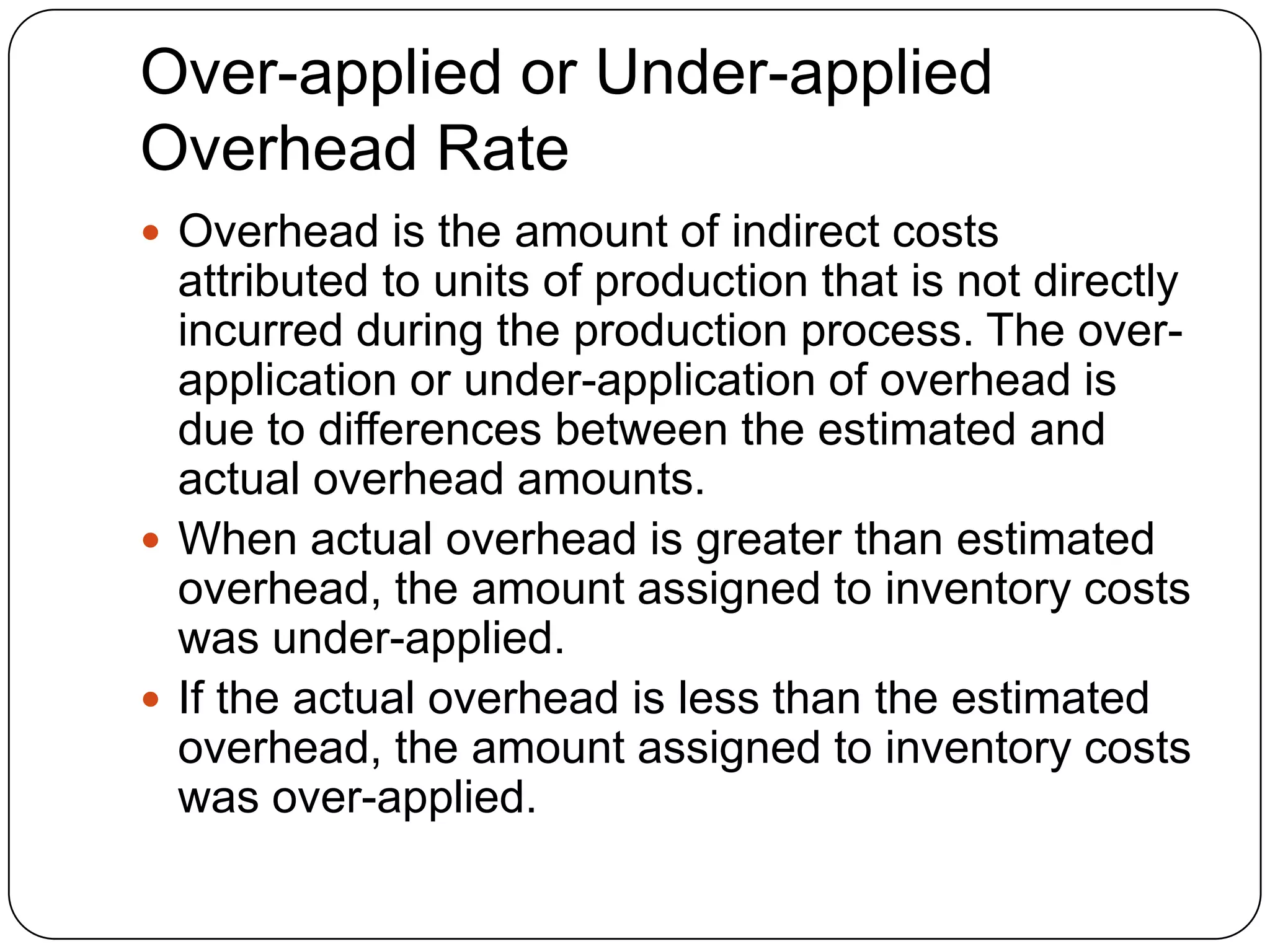 Over-applied or Under-applied
Overhead Rate
 Overhead is the amount of indirect costs
  attributed to units of production that is not directly
  incurred during the production process. The over-
  application or under-application of overhead is
  due to differences between the estimated and
  actual overhead amounts.
 When actual overhead is greater than estimated
  overhead, the amount assigned to inventory costs
  was under-applied.
 If the actual overhead is less than the estimated
  overhead, the amount assigned to inventory costs
  was over-applied.
 