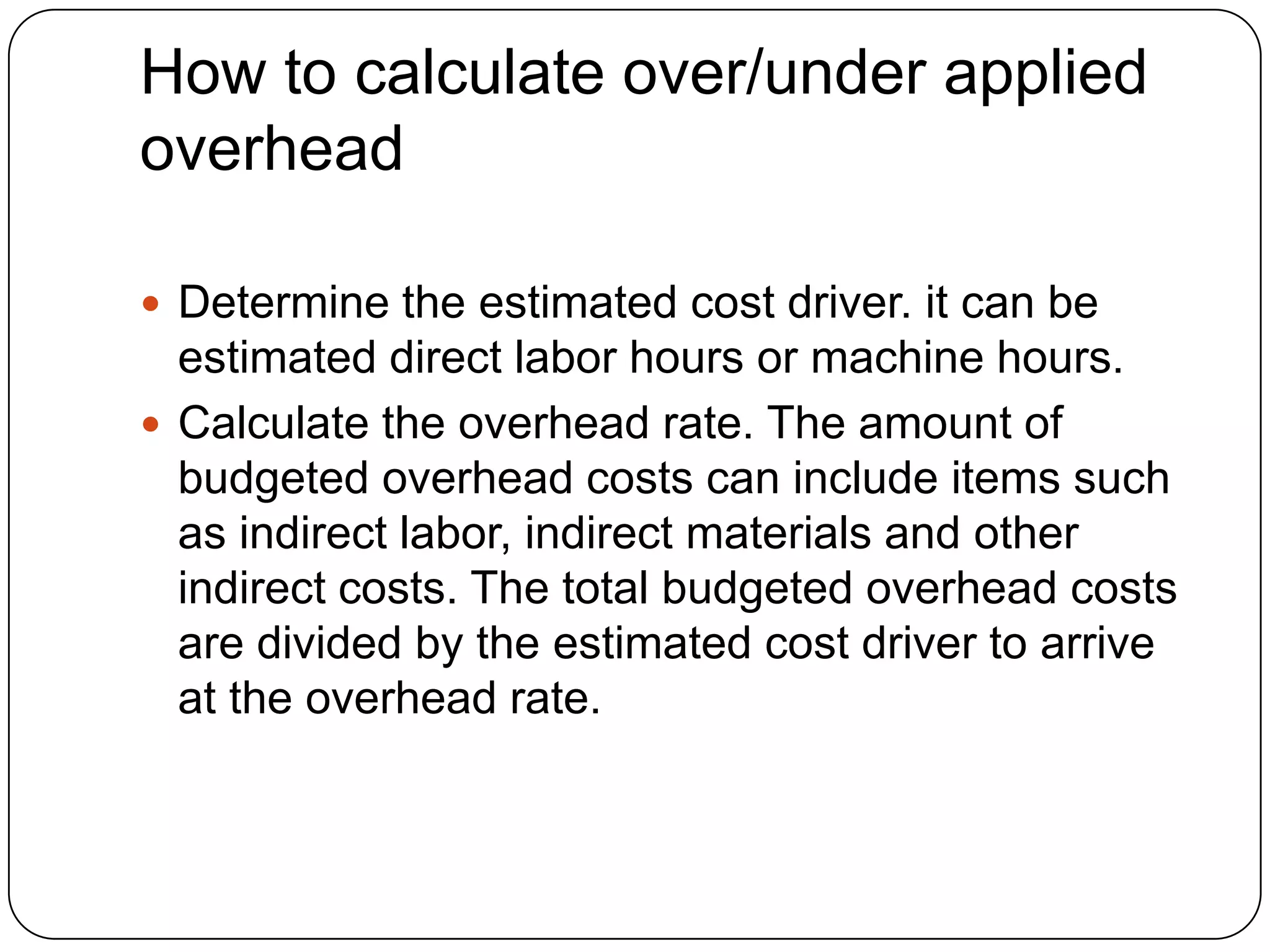 How to calculate over/under applied
overhead

 Determine the estimated cost driver. it can be
  estimated direct labor hours or machine hours.
 Calculate the overhead rate. The amount of
  budgeted overhead costs can include items such
  as indirect labor, indirect materials and other
  indirect costs. The total budgeted overhead costs
  are divided by the estimated cost driver to arrive
  at the overhead rate.
 