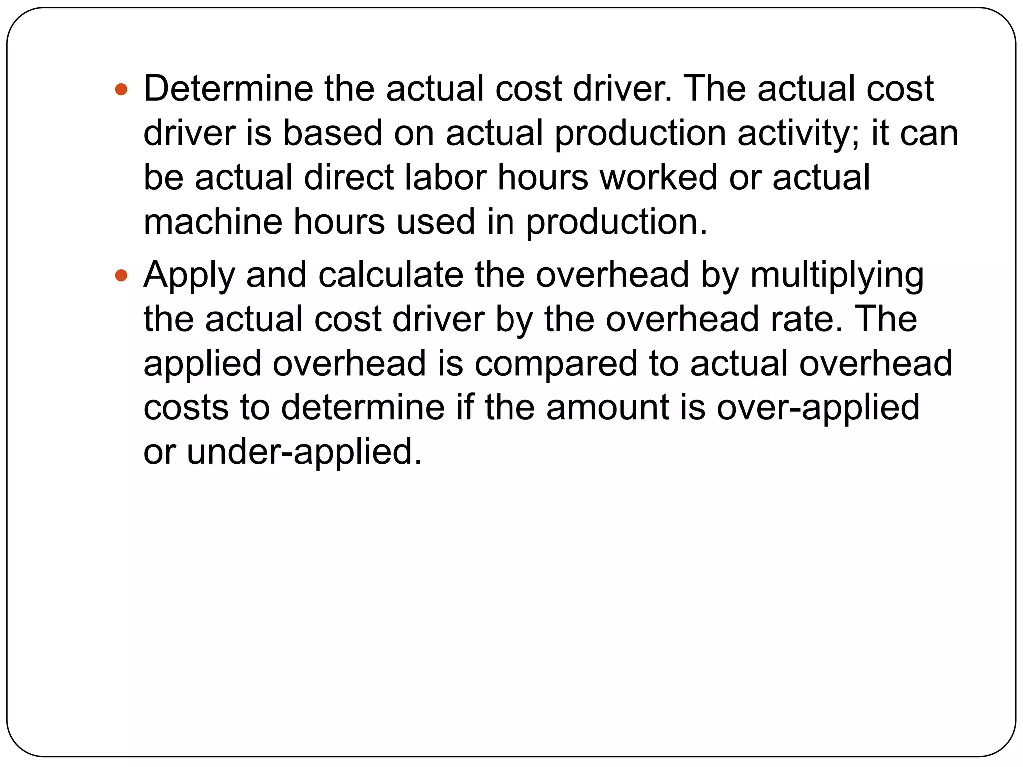  Determine the actual cost driver. The actual cost
  driver is based on actual production activity; it can
  be actual direct labor hours worked or actual
  machine hours used in production.
 Apply and calculate the overhead by multiplying
  the actual cost driver by the overhead rate. The
  applied overhead is compared to actual overhead
  costs to determine if the amount is over-applied
  or under-applied.
 