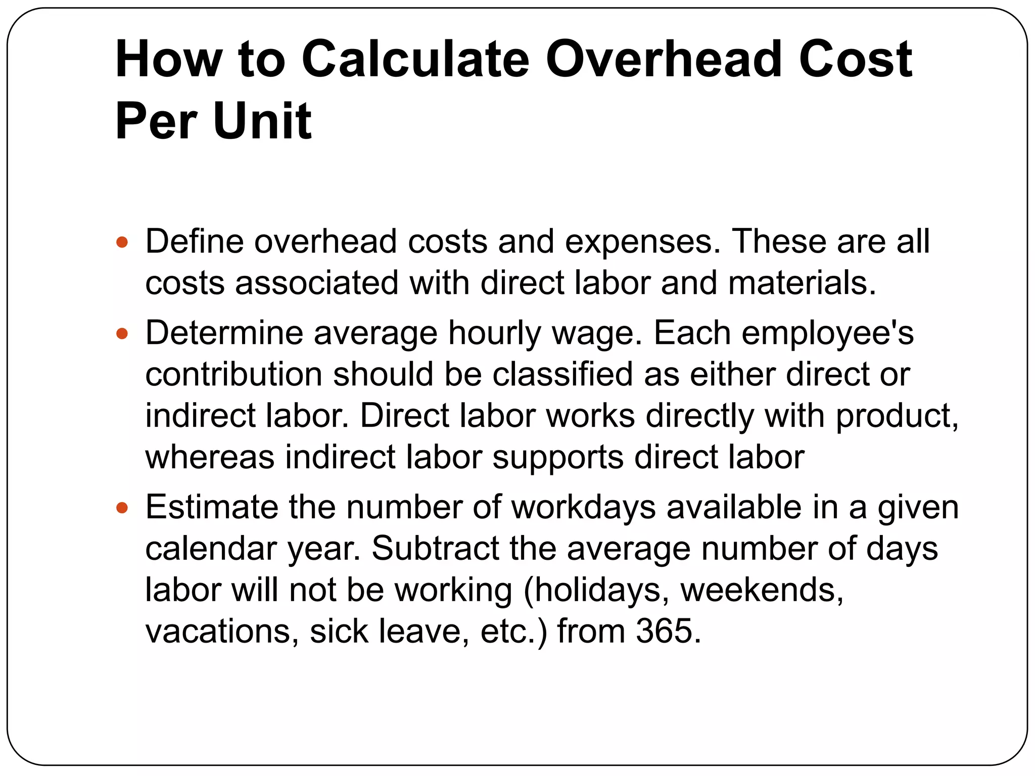 How to Calculate Overhead Cost
Per Unit

 Define overhead costs and expenses. These are all
  costs associated with direct labor and materials.
 Determine average hourly wage. Each employee's
  contribution should be classified as either direct or
  indirect labor. Direct labor works directly with product,
  whereas indirect labor supports direct labor
 Estimate the number of workdays available in a given
  calendar year. Subtract the average number of days
  labor will not be working (holidays, weekends,
  vacations, sick leave, etc.) from 365.
 