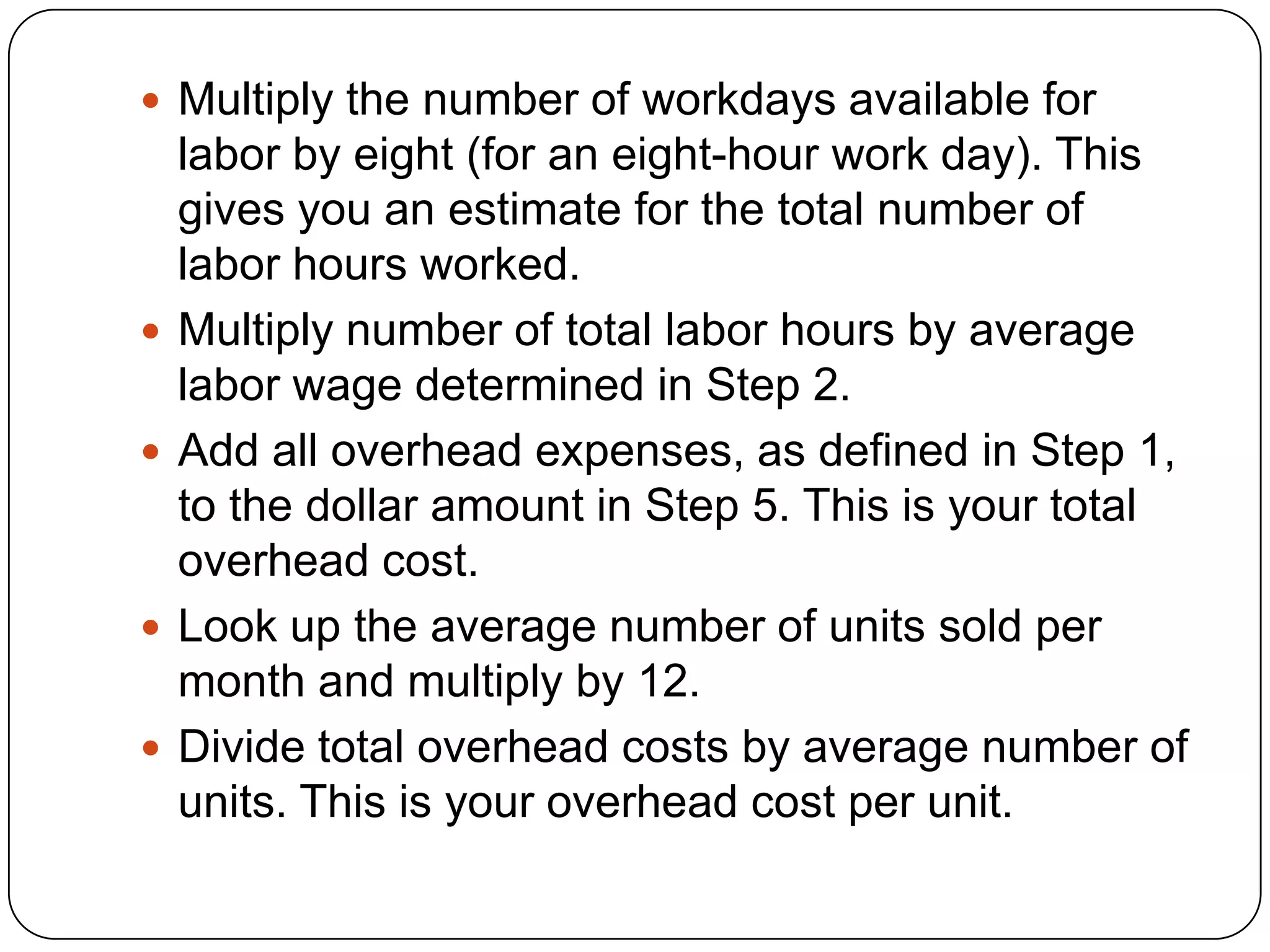  Multiply the number of workdays available for
    labor by eight (for an eight-hour work day). This
    gives you an estimate for the total number of
    labor hours worked.
   Multiply number of total labor hours by average
    labor wage determined in Step 2.
   Add all overhead expenses, as defined in Step 1,
    to the dollar amount in Step 5. This is your total
    overhead cost.
   Look up the average number of units sold per
    month and multiply by 12.
   Divide total overhead costs by average number of
    units. This is your overhead cost per unit.
 