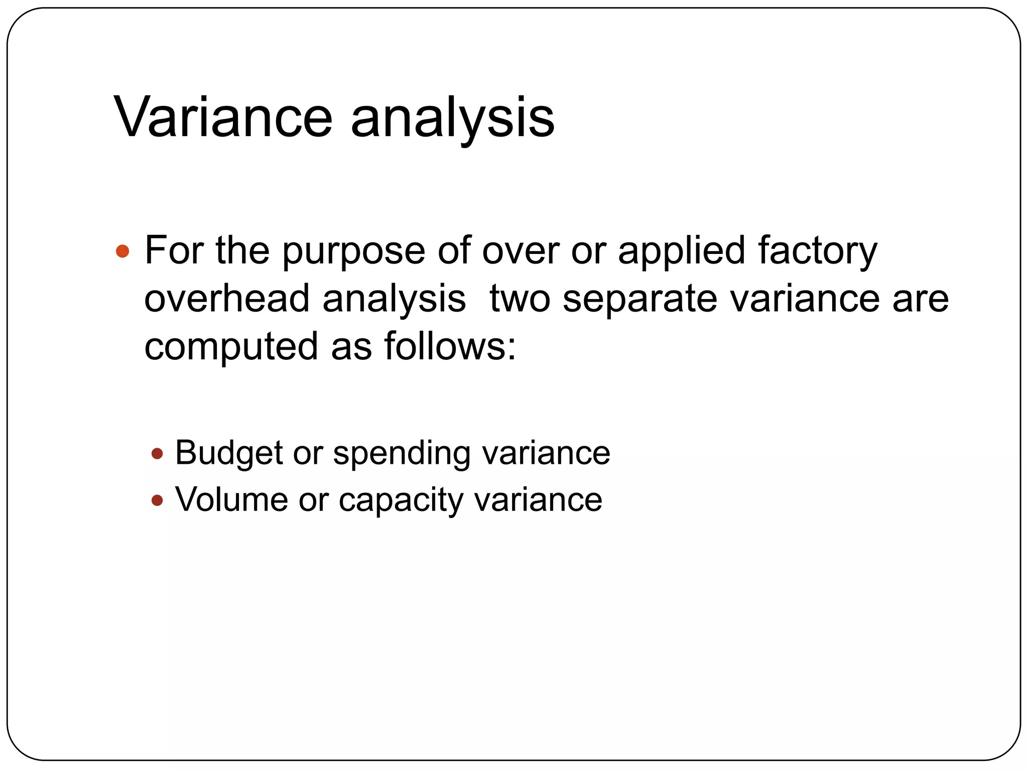 Variance analysis

 For the purpose of over or applied factory
 overhead analysis two separate variance are
 computed as follows:

   Budget or spending variance
   Volume or capacity variance
 