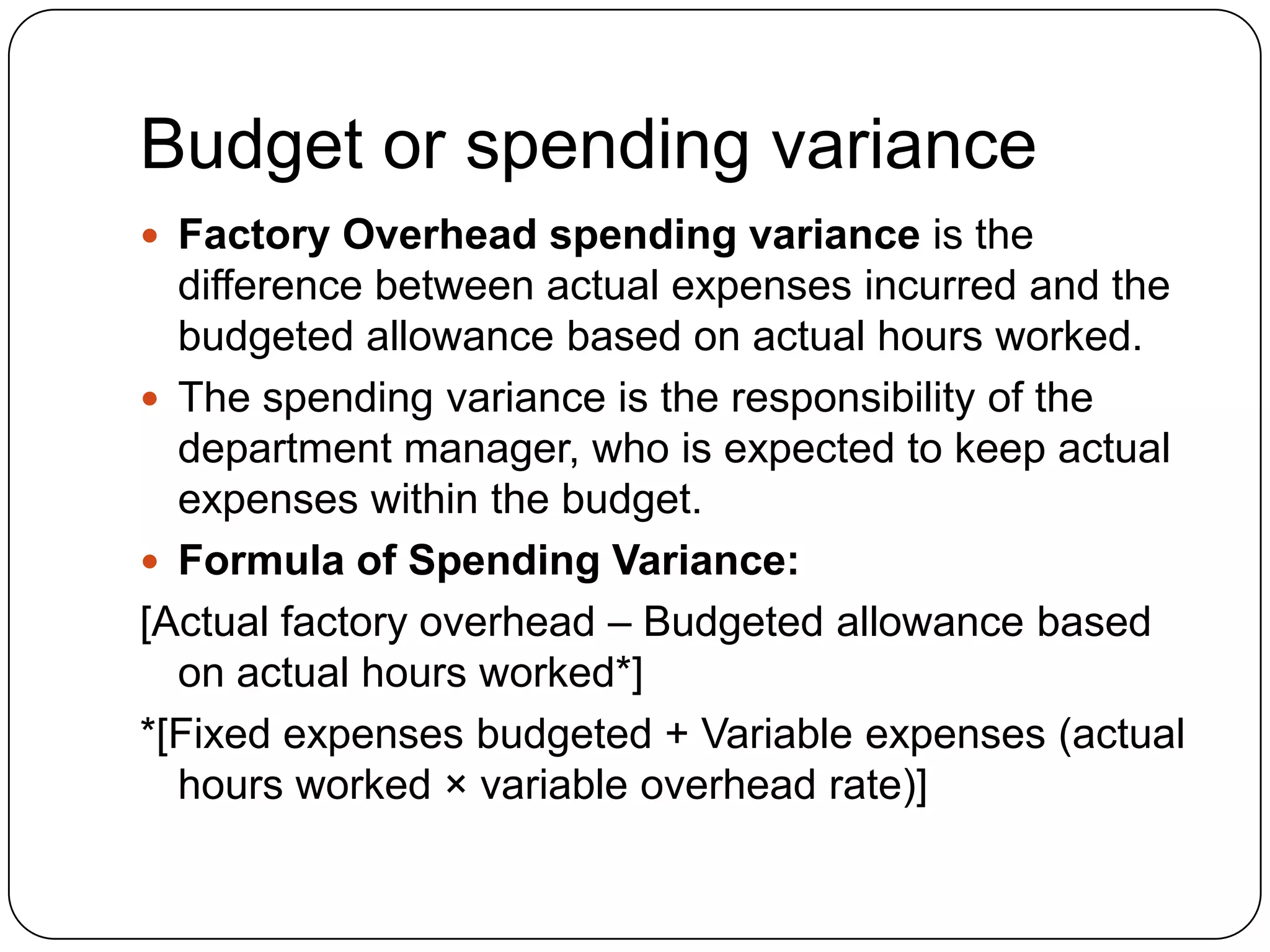 Budget or spending variance
 Factory Overhead spending variance is the
  difference between actual expenses incurred and the
  budgeted allowance based on actual hours worked.
 The spending variance is the responsibility of the
  department manager, who is expected to keep actual
  expenses within the budget.
 Formula of Spending Variance:
[Actual factory overhead – Budgeted allowance based
  on actual hours worked*]
*[Fixed expenses budgeted + Variable expenses (actual
  hours worked × variable overhead rate)]
 