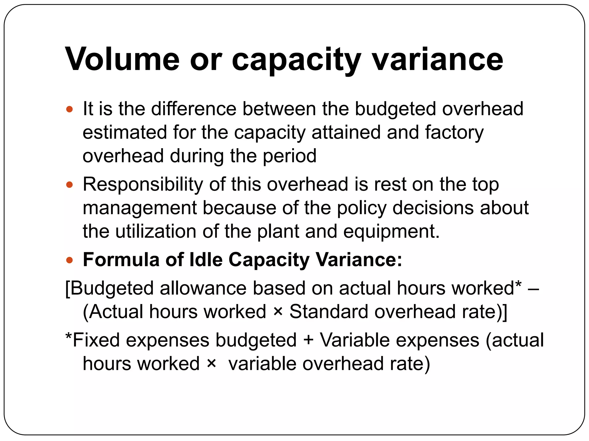 Volume or capacity variance
 It is the difference between the budgeted overhead
  estimated for the capacity attained and factory
  overhead during the period
 Responsibility of this overhead is rest on the top
  management because of the policy decisions about
  the utilization of the plant and equipment.
 Formula of Idle Capacity Variance:
[Budgeted allowance based on actual hours worked* –
  (Actual hours worked × Standard overhead rate)]
*Fixed expenses budgeted + Variable expenses (actual
  hours worked × variable overhead rate)
 