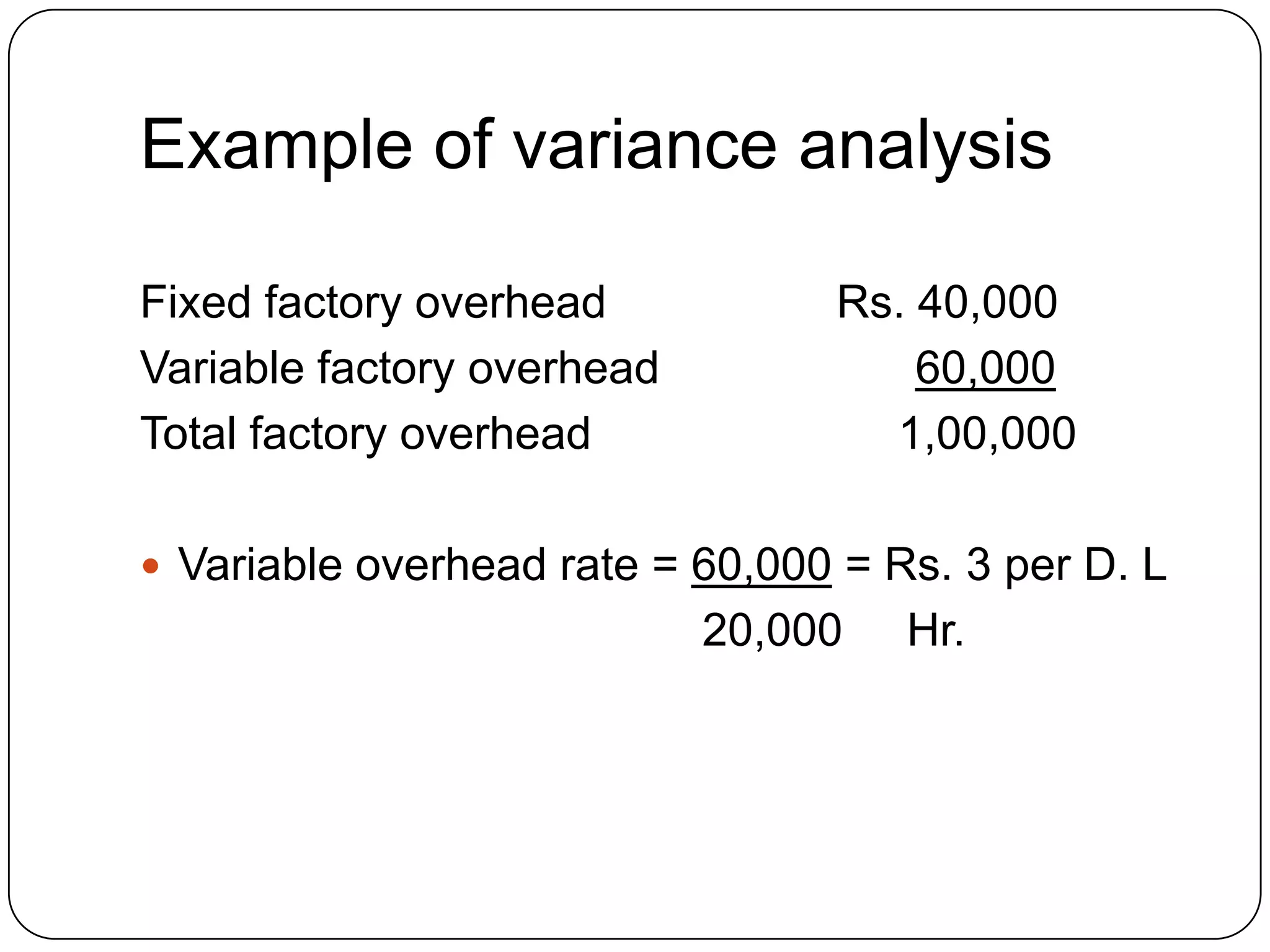 Example of variance analysis

Fixed factory overhead           Rs. 40,000
Variable factory overhead            60,000
Total factory overhead             1,00,000

 Variable overhead rate = 60,000 = Rs. 3 per D. L
                            20,000   Hr.
 