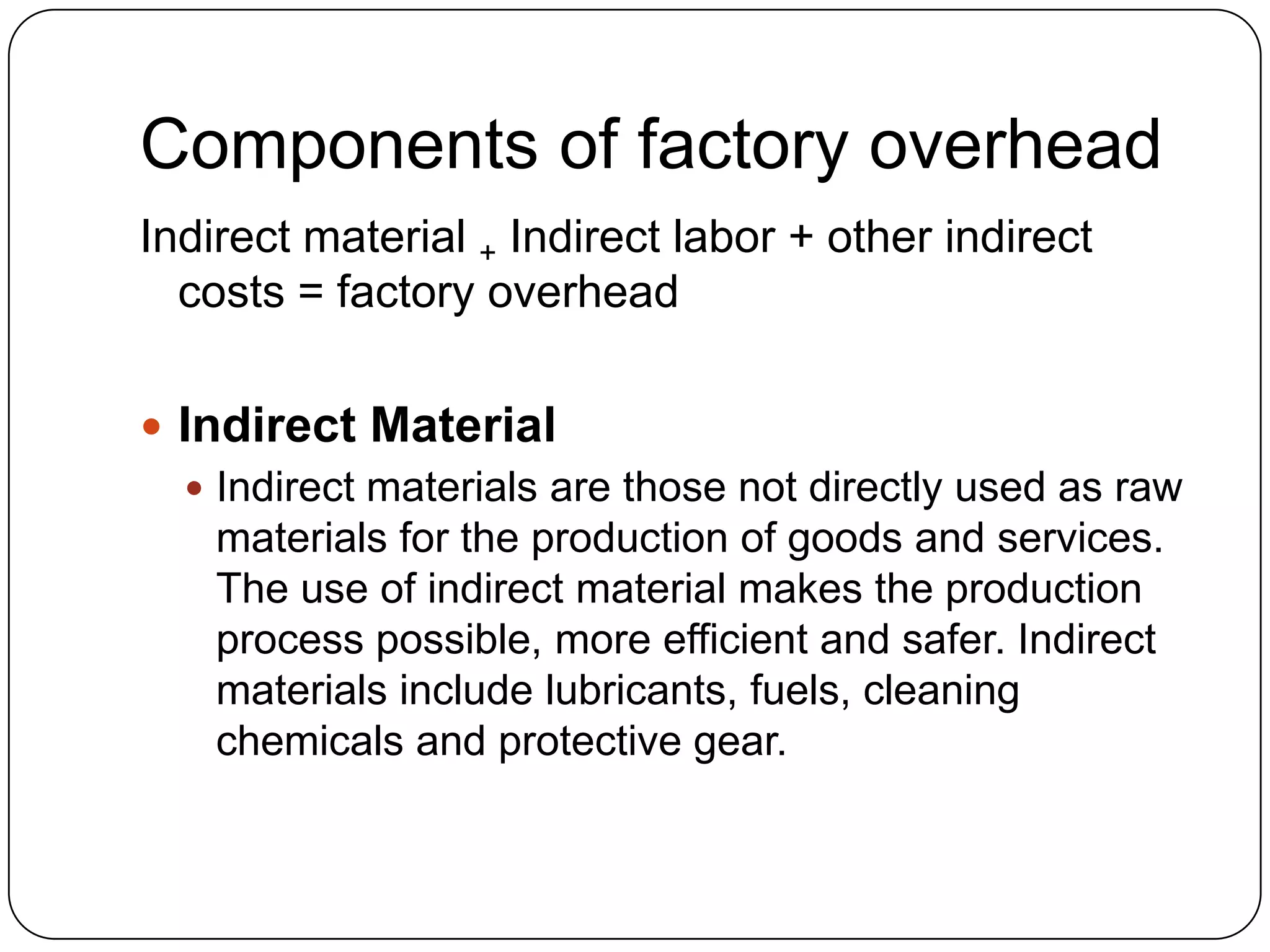 Components of factory overhead
Indirect material + Indirect labor + other indirect
  costs = factory overhead

 Indirect Material
   Indirect materials are those not directly used as raw
    materials for the production of goods and services.
    The use of indirect material makes the production
    process possible, more efficient and safer. Indirect
    materials include lubricants, fuels, cleaning
    chemicals and protective gear.
 