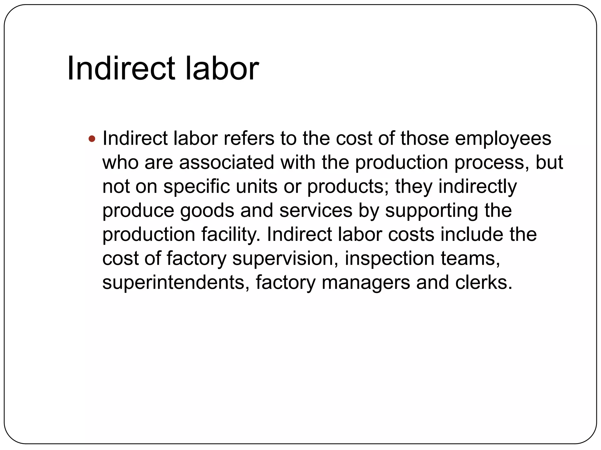 Indirect labor
  Indirect labor refers to the cost of those employees
  who are associated with the production process, but
  not on specific units or products; they indirectly
  produce goods and services by supporting the
  production facility. Indirect labor costs include the
  cost of factory supervision, inspection teams,
  superintendents, factory managers and clerks.
 