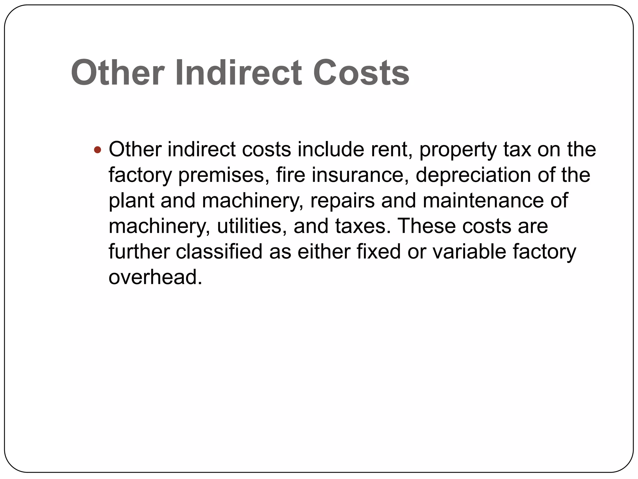Other Indirect Costs

  Other indirect costs include rent, property tax on the
  factory premises, fire insurance, depreciation of the
  plant and machinery, repairs and maintenance of
  machinery, utilities, and taxes. These costs are
  further classified as either fixed or variable factory
  overhead.
 
