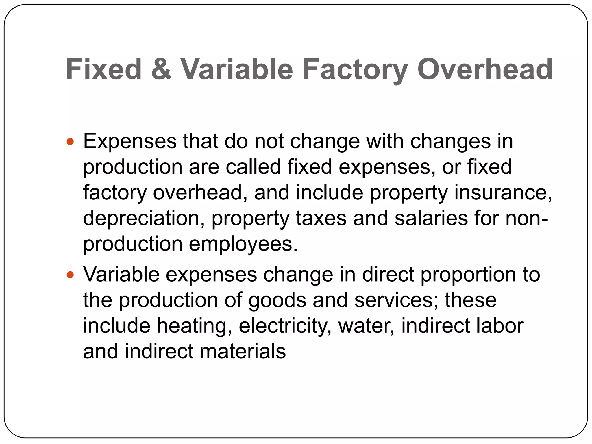 Fixed & Variable Factory Overhead

 Expenses that do not change with changes in
  production are called fixed expenses, or fixed
  factory overhead, and include property insurance,
  depreciation, property taxes and salaries for non-
  production employees.
 Variable expenses change in direct proportion to
  the production of goods and services; these
  include heating, electricity, water, indirect labor
  and indirect materials
 
