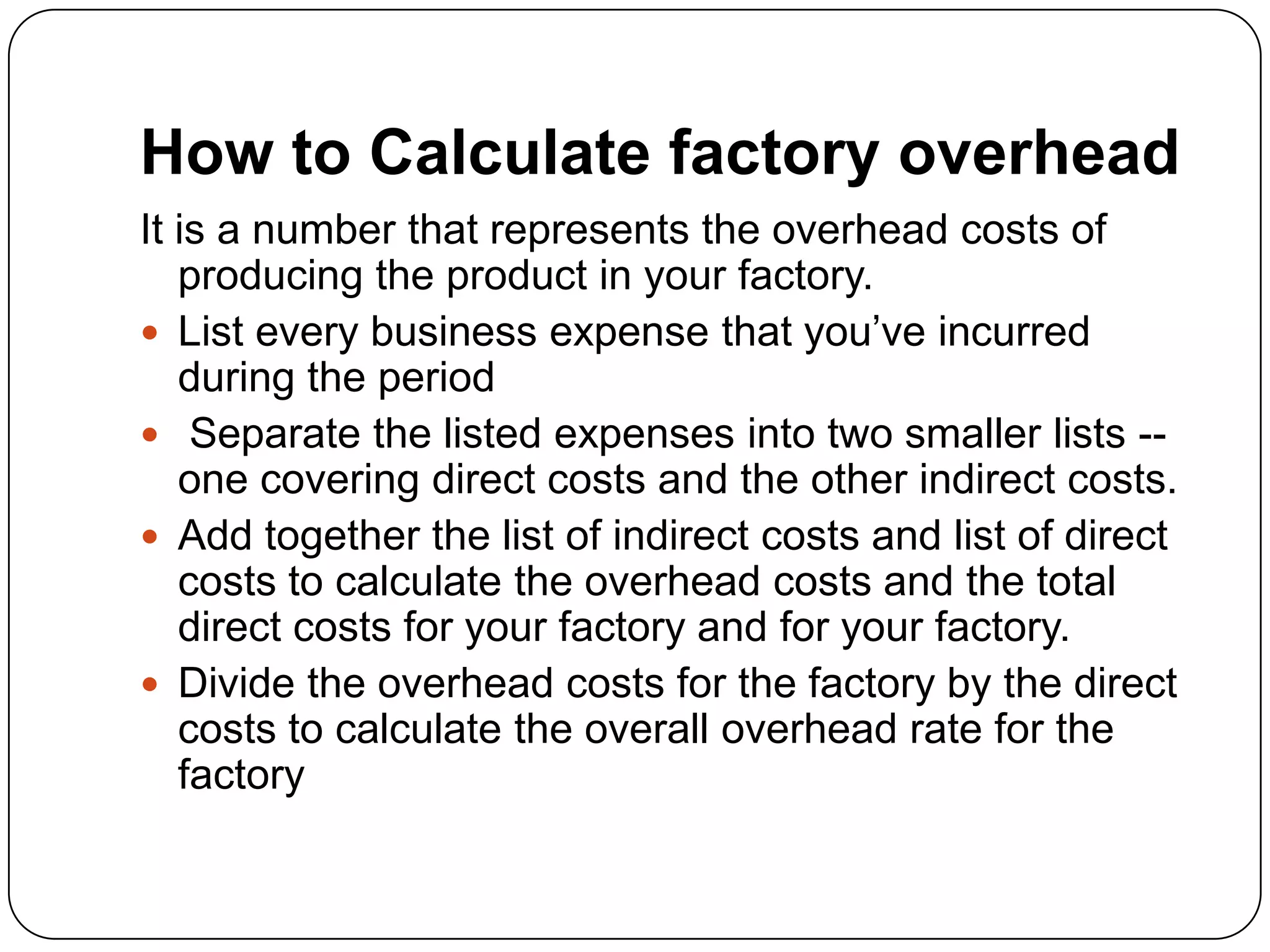 How to Calculate factory overhead
It is a number that represents the overhead costs of
   producing the product in your factory.
 List every business expense that you’ve incurred
   during the period
 Separate the listed expenses into two smaller lists --
   one covering direct costs and the other indirect costs.
 Add together the list of indirect costs and list of direct
   costs to calculate the overhead costs and the total
   direct costs for your factory and for your factory.
 Divide the overhead costs for the factory by the direct
   costs to calculate the overall overhead rate for the
   factory
 