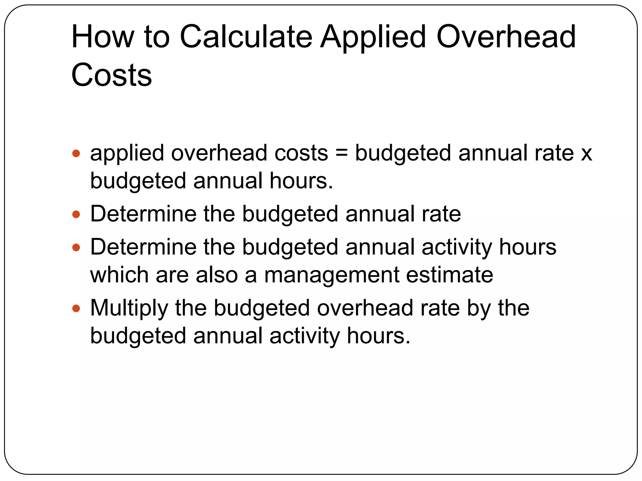 How to Calculate Applied Overhead
Costs

 applied overhead costs = budgeted annual rate x
  budgeted annual hours.
 Determine the budgeted annual rate
 Determine the budgeted annual activity hours
  which are also a management estimate
 Multiply the budgeted overhead rate by the
  budgeted annual activity hours.
 