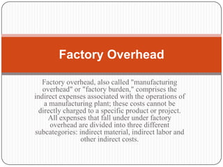 Factory Overhead

   Factory overhead, also called "manufacturing
   overhead" or "factory burden," comprises the
indirect expenses associated with the operations of
    a manufacturing plant; these costs cannot be
  directly charged to a specific product or project.
     All expenses that fall under under factory
      overhead are divided into three different
subcategories: indirect material, indirect labor and
                other indirect costs.
 