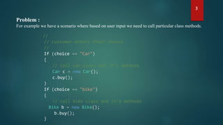 Problem :
For example we have a scenario where based on user input we need to call particular class methods.
//
// customer enters their choice
//
If (choice == "Car")
{
// call car class and it’s methods
Car c = new Car();
c.buy();
}
If (choice == "bike")
{
// call bike class and it’s methods
Bike b = new Bike();
b.buy();
}
3
 