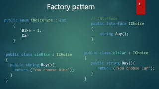 Factory pattern
public enum ChoiceType : int
{
Bike = 1,
Car
}
// Interface
public interface IChoice
{
string Buy();
}
public class clsBike : IChoice
{
public string Buy(){
return ("You choose Bike");
}
}
public class clsCar : IChoice
{
public string Buy(){
return ("You choose Car");
}
}
4
 