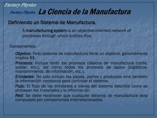 La Ciencia de la Manufactura
Definiendo un Sistema de Manufactura.
Componentes:
• Objetivo: Todo sistema de manufactura tiene un objetivo, generalmente
implica $$.
• Procesos: Incluye tanto los procesos clásicos de manufactura (corte,
soldar, etc.), así como todos los procesos de apoyo (logísticos,
mantenimiento, de información, etc.).
• Entidades: No solo incluye las piezas, partes y productos sino también
la información necesaria para controlar el sistema.
• Flujo: El flujo de las entidades a través del sistema describe como se
procesan los materiales y la información.
• Red: Se debe reconocer que cualquier sistema de manufactura esta
compuesto por componentes interrelacionados.
A manufacturing system is an objective-oriented network of
processes through which entities flow.
 