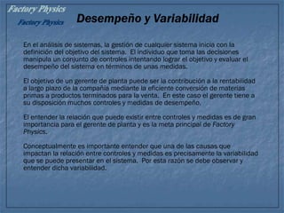 Desempeño y Variabilidad
En el análisis de sistemas, la gestión de cualquier sistema inicia con la
definición del objetivo del sistema. El individuo que toma las decisiones
manipula un conjunto de controles intentando lograr el objetivo y evaluar el
desempeño del sistema en términos de unas medidas.
El objetivo de un gerente de planta puede ser la contribución a la rentabilidad
a largo plazo de la compañía mediante la eficiente conversión de materias
primas a productos terminados para la venta. En este caso el gerente tiene a
su disposición muchos controles y medidas de desempeño.
El entender la relación que puede existir entre controles y medidas es de gran
importancia para el gerente de planta y es la meta principal de Factory
Physics.
Conceptualmente es importante entender que una de las causas que
impactan la relación entre controles y medidas es precisamente la variabilidad
que se puede presentar en el sistema. Por esta razón se debe observar y
entender dicha variabilidad.
 