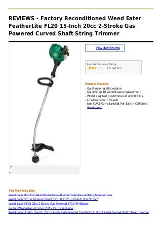 REVIEWS - Factory Reconditioned Weed Eater
FeatherLite FL20 15-Inch 20cc 2-Stroke Gas
Powered Curved Shaft String Trimmer
ViewUserReviews
Average Customer Rating
2.5 out of 5
Product Feature
Quiet running 20cc engineq
Quick Snap 10 second spool replacementq
World's lightest gas trimmer at only 8.6 lbs.q
Line Diameter .065-inchq
Non-CARB Compliant/Not For Sale In Californiaq
Read moreq
You May Also Like
Weed Eater 952701594 0.065-Inch-by-200-Foot Bulk Round String Trimmer Line
Weed Eater String Trimmer Spool for EL8, FL20 .065-Inch 952711527
Weed Eater FB25 25cc 2 Stroke Gas Powered 170 MPH Blower
Poulan/Weedeater 2-Cycle EZ Mix Oil, 19.6-Ounce
Weed Eater XT260 16-Inch 25cc 2-Cycle Gas-Powered Tap-N-Go Dual Exit Head Curved-Shaft String Trimmer
 