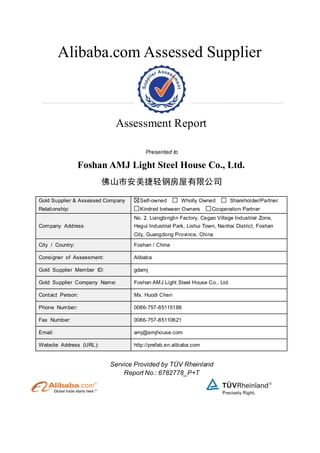Alibaba.com Assessed Supplier
Assessment Report
Presented to
Foshan AMJ Light Steel House Co., Ltd.
佛山市安美捷轻钢房屋有限公司
Gold Supplier & Assessed Company
Relationship:
Self-owned Wholly Owned Shareholder/Partner
Kindred between Owners Cooperation Partner
Company Address
No. 2, Liangbinglin Factory, Cegao Village Industrial Zone,
Hegui Industrial Park, Lishui Town, Nanhai District, Foshan
City, Guangdong Province, China
City / Country: Foshan / China
Consigner of Assessment: Alibaba
Gold Supplier Member ID: gdamj
Gold Supplier Company Name: Foshan AMJ Light Steel House Co., Ltd.
Contact Person: Ms. Huodi Chen
Phone Number: 0086-757-85115188
Fax Number: 0086-757-85110621
Email: amj@amjhouse.com
Website Address (URL): http://prefab.en.alibaba.com
Service Provided by TÜV Rheinland
Report No.: 6782778_P+T
 
