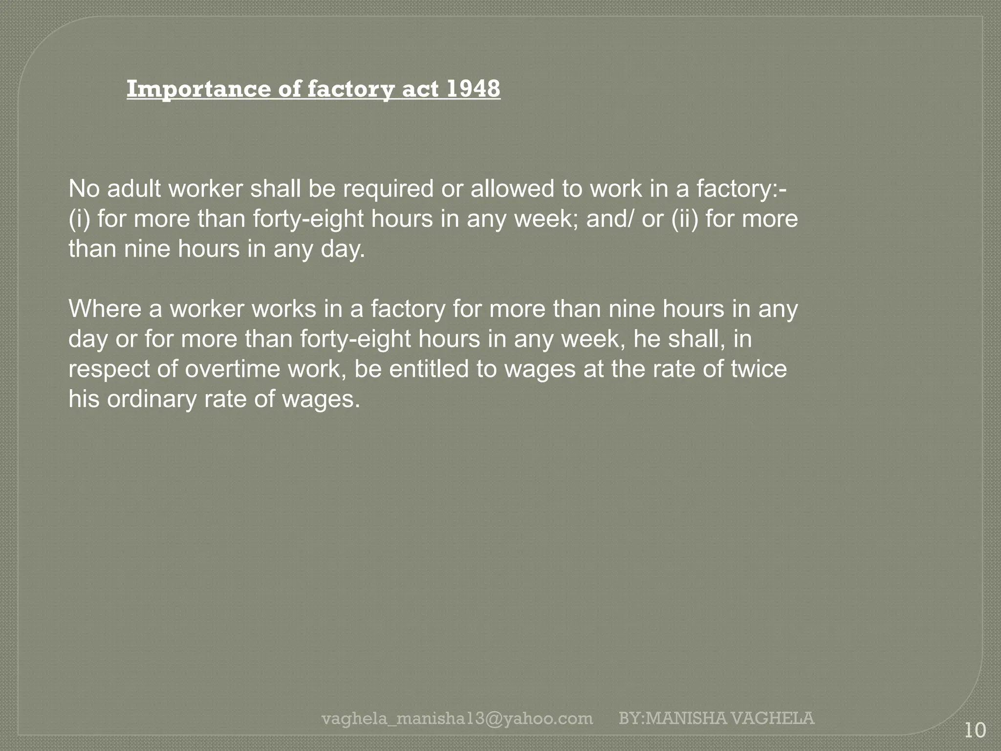 vaghela_manisha13@yahoo.com
10
BY:MANISHA VAGHELA
Importance of factory act 1948
No adult worker shall be required or allowed to work in a factory:-
(i) for more than forty-eight hours in any week; and/ or (ii) for more
than nine hours in any day.
Where a worker works in a factory for more than nine hours in any
day or for more than forty-eight hours in any week, he shall, in
respect of overtime work, be entitled to wages at the rate of twice
his ordinary rate of wages.
 
