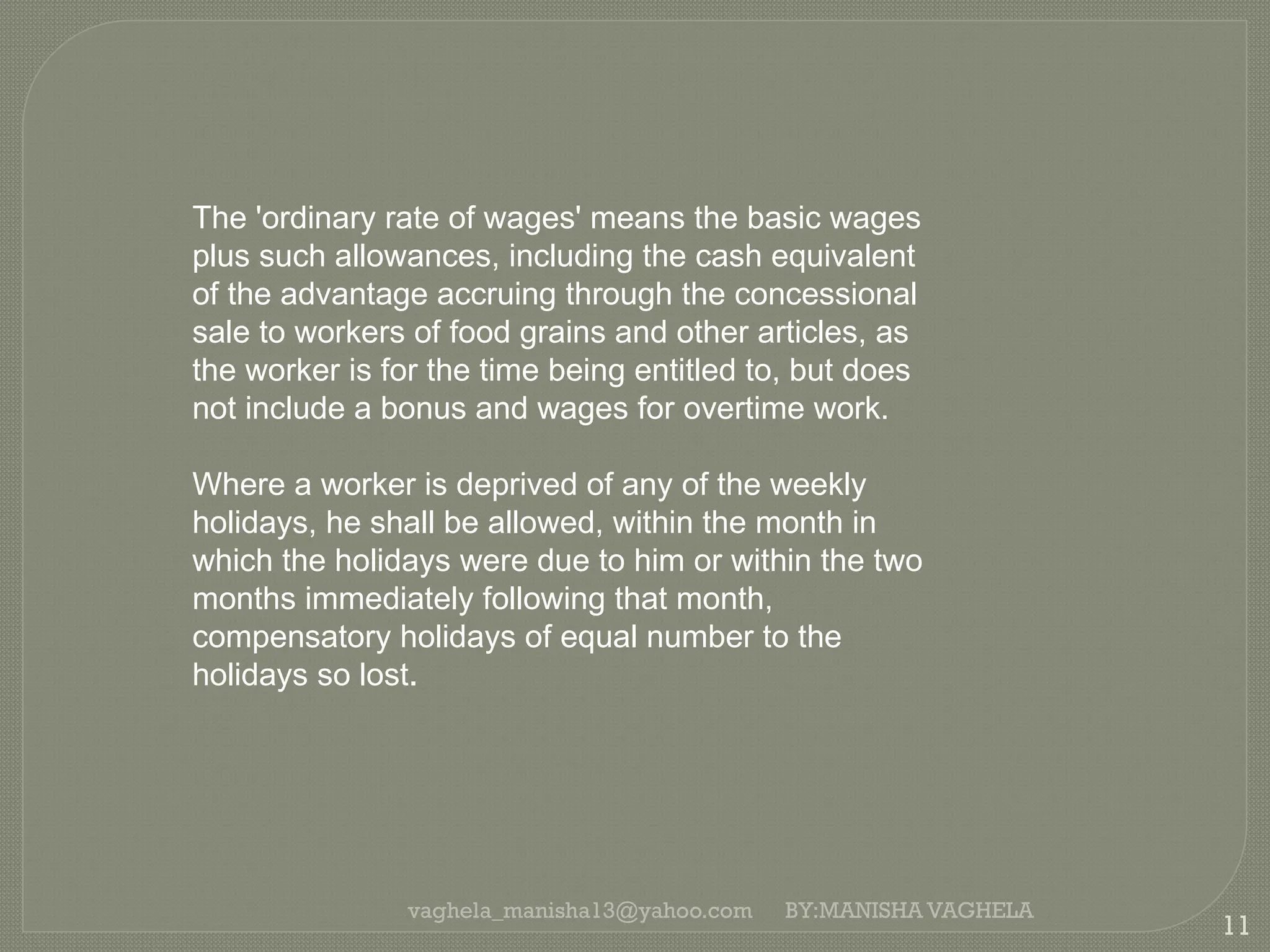 vaghela_manisha13@yahoo.com
11
BY:MANISHA VAGHELA
The 'ordinary rate of wages' means the basic wages
plus such allowances, including the cash equivalent
of the advantage accruing through the concessional
sale to workers of food grains and other articles, as
the worker is for the time being entitled to, but does
not include a bonus and wages for overtime work.
Where a worker is deprived of any of the weekly
holidays, he shall be allowed, within the month in
which the holidays were due to him or within the two
months immediately following that month,
compensatory holidays of equal number to the
holidays so lost.
 