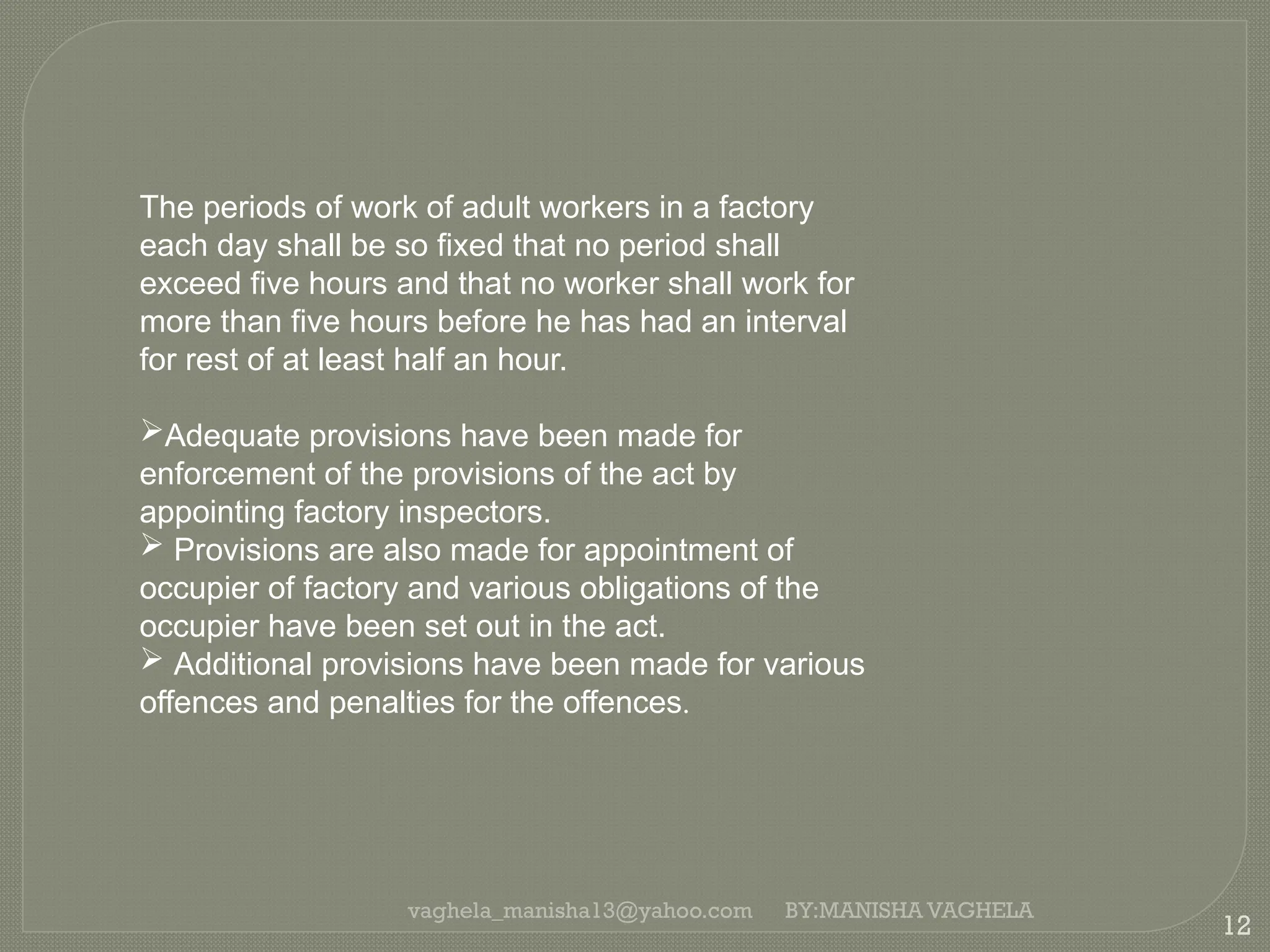 vaghela_manisha13@yahoo.com
12
BY:MANISHA VAGHELA
The periods of work of adult workers in a factory
each day shall be so fixed that no period shall
exceed five hours and that no worker shall work for
more than five hours before he has had an interval
for rest of at least half an hour.
Adequate provisions have been made for
enforcement of the provisions of the act by
appointing factory inspectors.
 Provisions are also made for appointment of
occupier of factory and various obligations of the
occupier have been set out in the act.
 Additional provisions have been made for various
offences and penalties for the offences.
 
