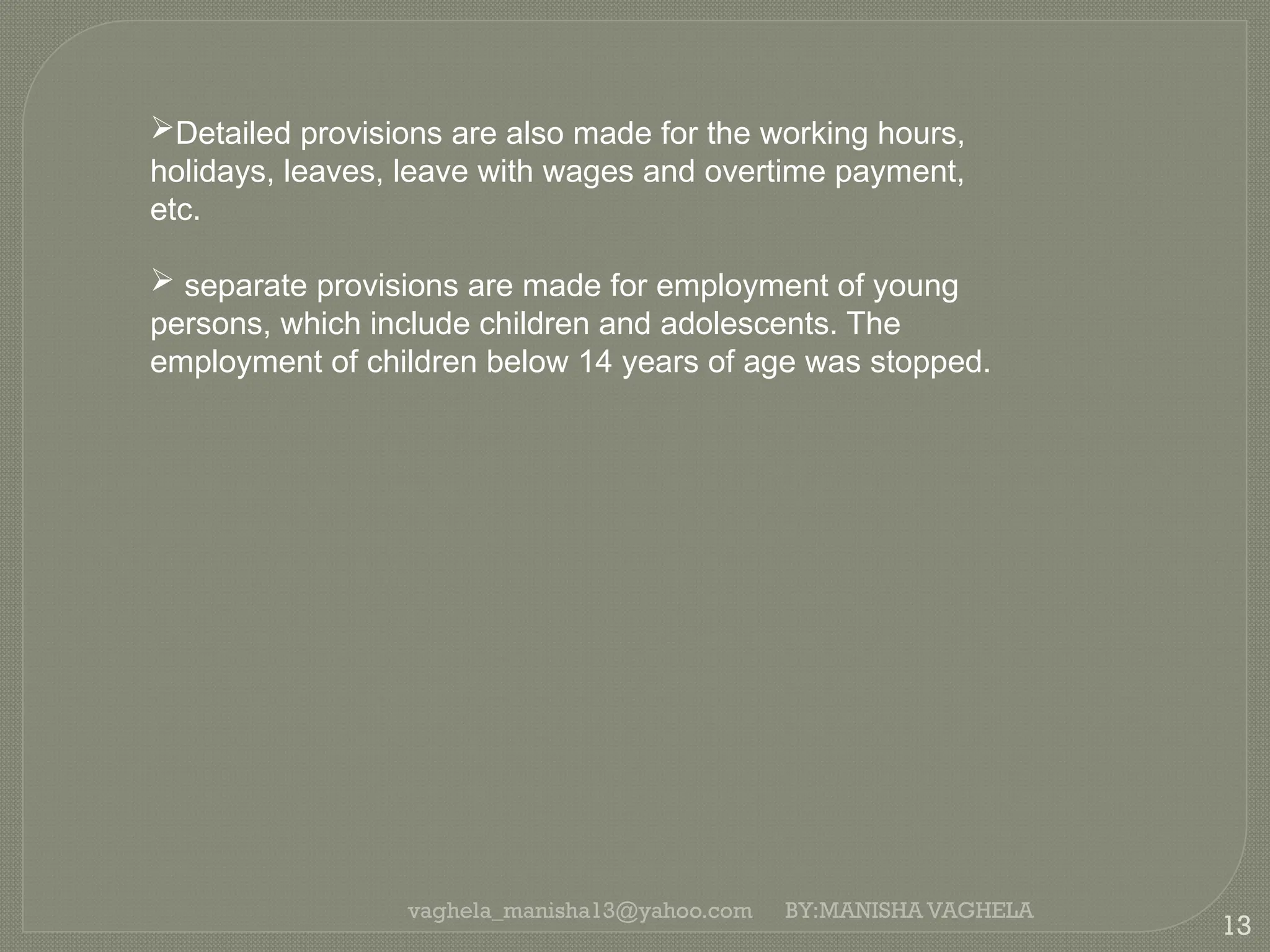 vaghela_manisha13@yahoo.com
13
BY:MANISHA VAGHELA
Detailed provisions are also made for the working hours,
holidays, leaves, leave with wages and overtime payment,
etc.
 separate provisions are made for employment of young
persons, which include children and adolescents. The
employment of children below 14 years of age was stopped.
 