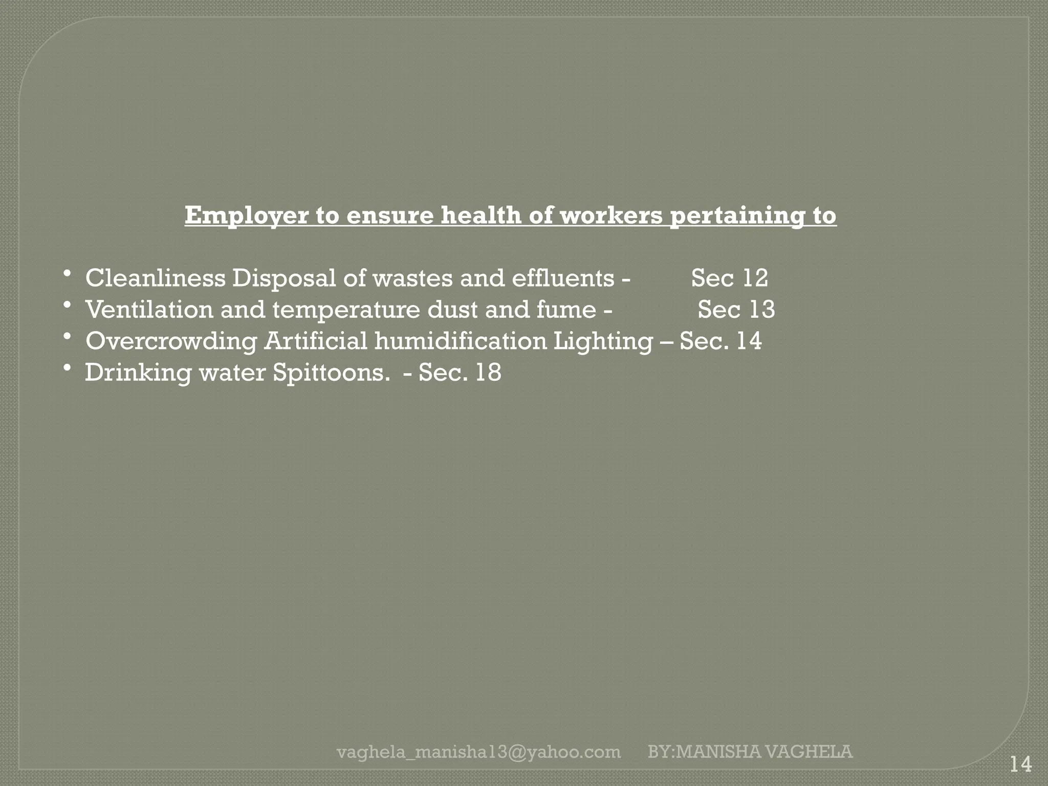 vaghela_manisha13@yahoo.com
14
Employer to ensure health of workers pertaining to
• Cleanliness Disposal of wastes and effluents - Sec 12
• Ventilation and temperature dust and fume - Sec 13
• Overcrowding Artificial humidification Lighting – Sec. 14
• Drinking water Spittoons. - Sec. 18
BY:MANISHA VAGHELA
 