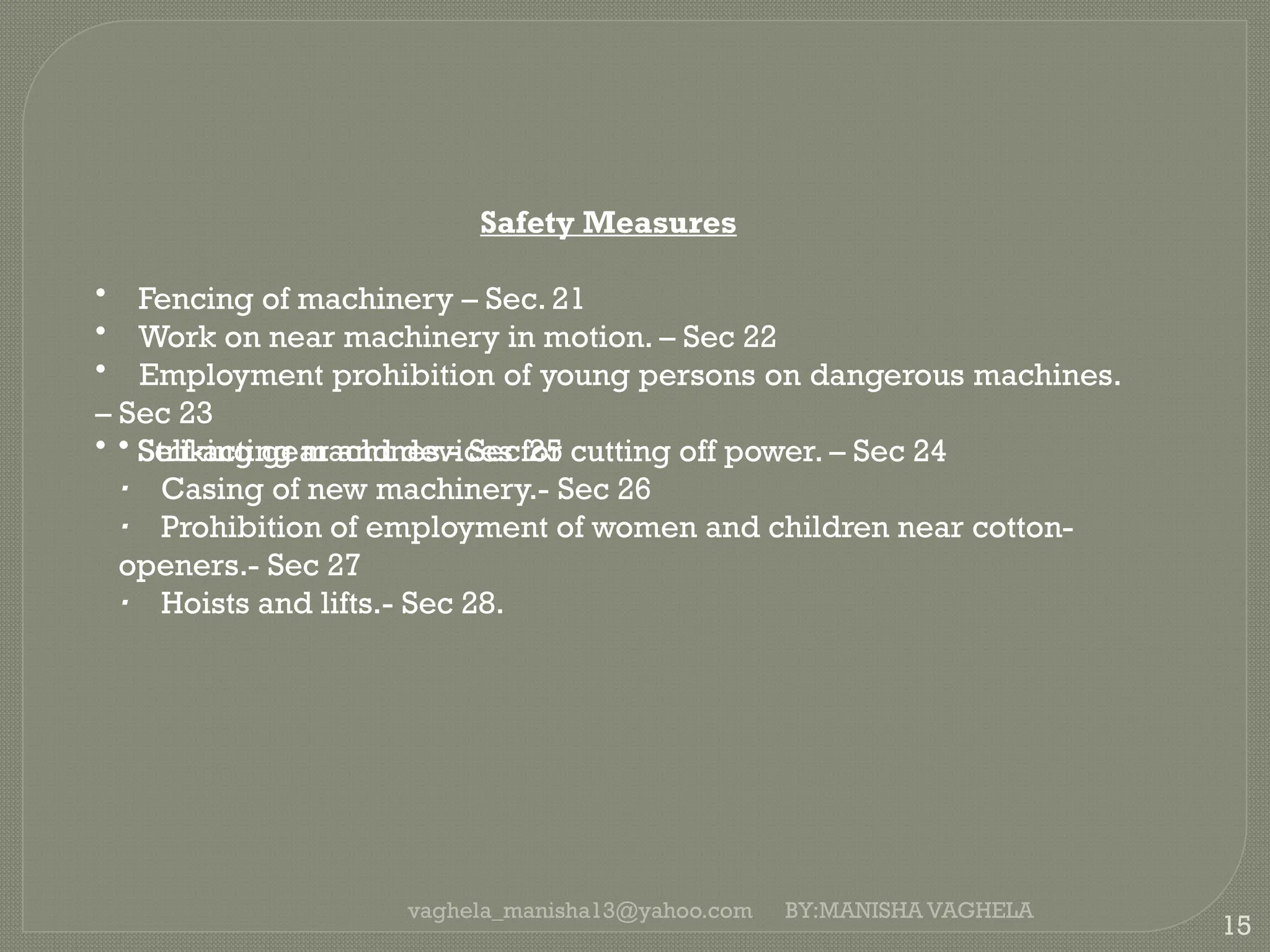 vaghela_manisha13@yahoo.com
15
Safety Measures
• Fencing of machinery – Sec. 21
• Work on near machinery in motion. – Sec 22
• Employment prohibition of young persons on dangerous machines.
– Sec 23
• Striking gear and devices for cutting off power. – Sec 24
• Self-acting machines.- Sec 25
· Casing of new machinery.- Sec 26
· Prohibition of employment of women and children near cotton-
openers.- Sec 27
· Hoists and lifts.- Sec 28.
BY:MANISHA VAGHELA
 