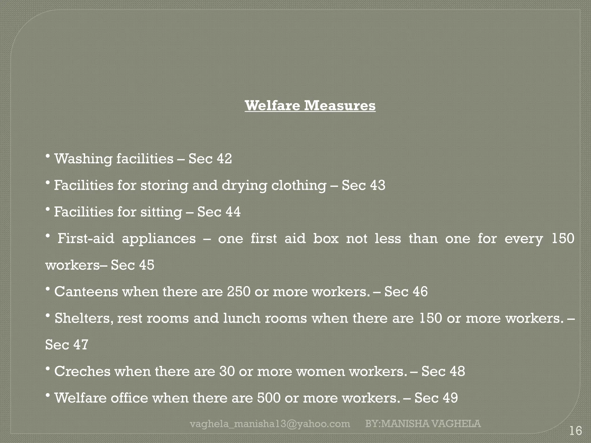 vaghela_manisha13@yahoo.com
16
Welfare Measures
• Washing facilities – Sec 42
• Facilities for storing and drying clothing – Sec 43
• Facilities for sitting – Sec 44
• First-aid appliances – one first aid box not less than one for every 150
workers– Sec 45
• Canteens when there are 250 or more workers. – Sec 46
• Shelters, rest rooms and lunch rooms when there are 150 or more workers. –
Sec 47
• Creches when there are 30 or more women workers. – Sec 48
• Welfare office when there are 500 or more workers. – Sec 49
BY:MANISHA VAGHELA
 