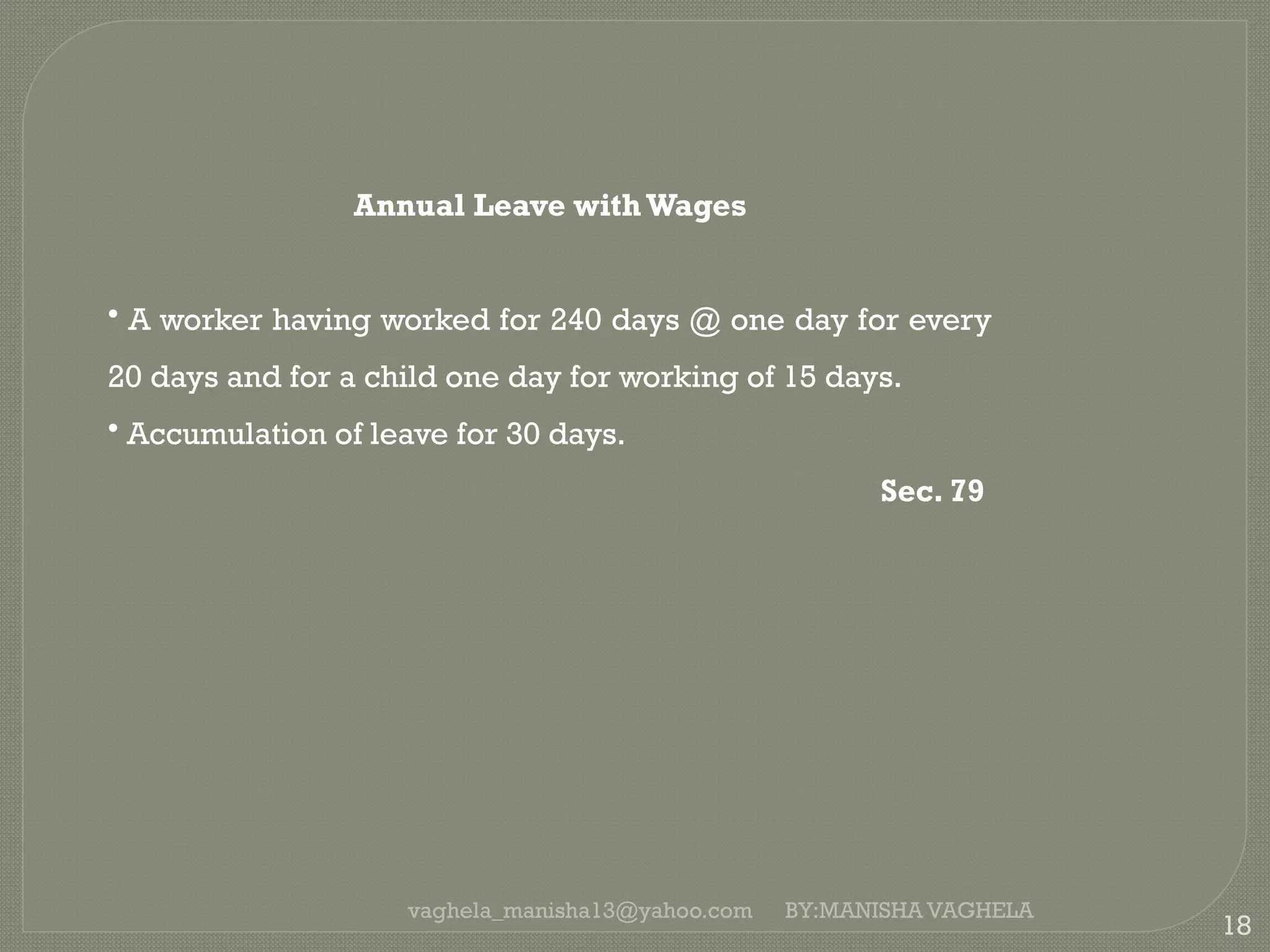 vaghela_manisha13@yahoo.com
18
Annual Leave withWages
• A worker having worked for 240 days @ one day for every
20 days and for a child one day for working of 15 days.
• Accumulation of leave for 30 days.
Sec. 79
BY:MANISHA VAGHELA
 